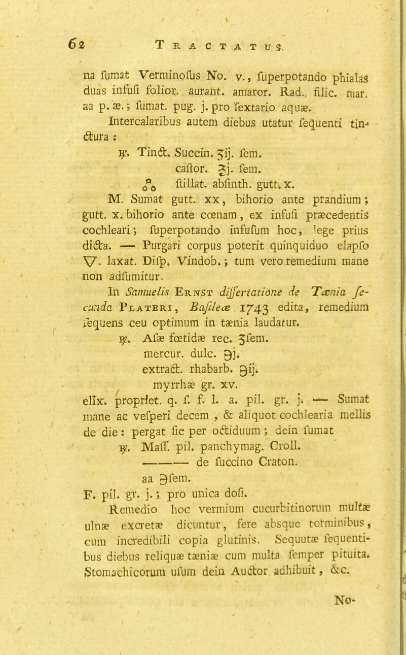 na fumat Verminofus No. v., fuperpotando phiala^ duas infufi folior. aurant. amaror. Rad., filic. mar. aa p. ae.; fumat. pug. j. pro fextario aquae. Intercalaribus autem diebus utatur fequenti tin-' dura : 9:. Tind. Succin. 5ij. fern. caftor. fern, flillat. abfmth. gutt*x. M. Sumat gutt. xx, bihorio ante prandiura; gutt. X. bihorio ante ccenam, ex infufi praecedentis cochleari; fuperpotando infufum hoc, lege prius dida. — Purgari corpus poterit quinquiduo elapfo V- laxat. Difp* Vindob. j turn vero remediuni mane non adfumitur. In Samuelis Ernst dijfertatione de Tccnia fe- cunda Plateri, Bajilece 1743 edita, remedium iequens ceu optimum in taenia laudafur. Afae foetidae rec. mercur. dulc. extrad. rhabarb. gij. myrrhae gr. xv. ellx. proprfet. q. f. f- 1. a. pil. gr. ]\ — Sumat inane ac vefperi decern , & aliquot cochlearia mellis de die: pergat fic per odiduum; dein fumat Mair. pih panchymag. Croll. de fuccino Craton. aa ^fem. F. pil. gr. j.; pro unica dofn Remedio hoc vermium cucurbitinorum mulfae ulnae excretae dicuntur, fere absque totminibus y cum incredibili copia glutinis. Sequutae fequenti- bus diebus reliquae taeniae cum multa femper pituita* Stomachicorum ufum dein Audor adhibuit, &c. No*