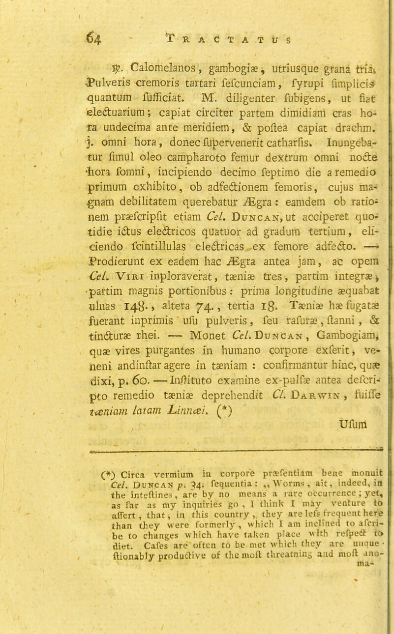 TraCtatus 64 Calomelanos, gambogiae, utriusque grana tnii JPulveris cremoris tartari fefcunciam, fyrupi fimplicis- quantum fufficiat. M. diligenter fubigens, ut fiat eledtuarium; capiat drciter partem dimidiam eras bo- ra undecima ante meridiem, & poflea capiat drachm, j. Omni bora, doneefuperveneritcatharfiSk Inungeba- tur fimul oleo campbaroto femur dextrum Omni nodte •liora fomni, incipiendo decimo feptimo die a remedio primum exhibito, ob adfedtionem femoris, cujus ma- gnam debilitatem querebatur ^gra: eamdem ob ratio- nem praeferipfit etiam Ccl. Duncan, ut acciperet quo- tidie idtus eledtricos quatuor ad gradum tertium, eli- dendo fcintillulas eledricas^ex femore adfedo. —^ Prodierunt ex eadem hac iEgra antea jam, ac opcm €eL ViRi inploraverat, taeniae tres , partira integraej •paftim magnis portionibus; prima longitudine aequabafe uliias 148“ * altera ^4., tertia ig. Taeniae hae fugatae fuerant inprimis ufu pulveris, feu rafurae, ftanni, & tindurae rhei. — Monet CeADuncan, Gambogiam* quae vires purgantes in humano corpore exferit, ve- neni andinftar agere in taeniam : confirmantur bine, quae dixi, p. 60.—InOituto examine ex-pulfae antea deferi- pto remedio taeniae deprehendit CL. Darwin , fuiffe tccniam latam Linn<ei. (*) ufum (*) Circa vermium in corpore praefentiam bene monuit Cel. Duncan^; ^4. fequentia : „ Worms , ait, indeed, itl the infeftines, are by no means a rare occurrence ; yet, as Tar as my inquiries go , I think I may venture to affert , that, in this country,, they are lefs frequent here than they were formerly, which I am inclined to aferi- be to changes which have taken place with refpedt to diet. Cafes are often to be met which they are unque • ftionably productive of the moll threatning and moll ano- ma- /