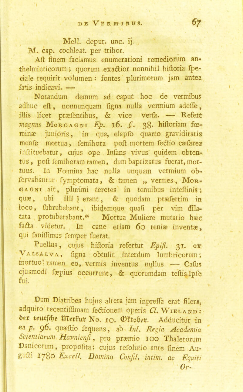 » deVermibus. Mell. depur. unc. ij. , '* M.- cap. cochleat. per trihor. Afl finem faciamus enumerationi remediorum an^ thelminticorum; quorum exaftior nonnihil hifloria fpe- ciale requirit volumen: fontes plurimorum jam antes fatis indicavi. — , Notandum demum ad caput hoc de vermibus adhuc eft, nonnunquam figna nulla vermium adefle, ‘ illis licet praefentibus, & vice verfa. — Refert magnus Morgagni Ep. l6. jT. 38- hiftoriam foe- minae junioris, in qua, elapfo quarto graviditatis menfe mortua, femihora poft mortem fedtio caefarea inftituebatur, cuius ope Infans vivus' quidem obten- ' tus , poft femihoram tameii, dum baptizatus fuerat,mor- fuus. In Foemina hac nulla unquam vermium ob- fervabantur fymptomata, & tamen „ vermes , Mor-. GAGNi ait, plurimi teretes in tenuibus inteftinis; quae, ubi illi 3 erant, & quodam praefertim in loco, fubrubebant, ibidemque quafi per vim dila- tata , protuberabant.“ Mortua Muliere mutatio haec fadta videtur. In cane etiam 60 teniae inventae, qui faniftimus Temper fuerat. Puellus, cujus hiftoria refertur Epijf. 31. ex Valsalva, figna obtulit interdum lumbricorum; mortuo’. tamen eo, vermis inventus nqllus — Cafus ejusmodi faepius occurrunt, & quorumdam teftig Ipfe fiii, ■ • Dum Diatribes hujus altera jam inpreffa erat filers, adquiro recentifiimam fedionem open's C/. Wieland: 6er teutfc^c tlTerfuv No. 10. Adducitur in ea p. p6. quaeftio fequens, ab.//i/. Regia Academia Scienuarum,Havnienfi, pro praemio lOO Thalerorum Danicorum, propofita; cujus refolutio ante finem Au- gufti I^go Excell. Domino Conjil, intim. ac Equiti 'Or-