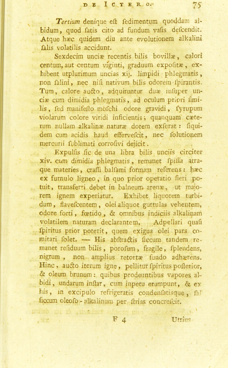 © E I C ,T E R O.- ^5- Tertium denique eft fedimentum quoddam al- bidum, quod fads cito ad fundum vafis defcendit. Atque haec quidem diu ante evolutionem alkalini falls volatilis accidunt. Sexdecim unciae recentis bilis bovillae, calori centum, aut centum vi^ginti, graduum expofitae, ex- hibent utplurimum uncias xij. limpidi phlegmatis, non falini, nec nift nativum bilis odorein-fpirantis. Turn, caloreaucto, adquiruntur duae infuper un- ciae cum dimidia phlegmatis, ad oculum priori fimi- lis, fed nianifefto mbfchi odore gravidi, fyrupum violarum colore viridi inficientisquanquam caete- rum nullam alkalinae naturae dotera exferat : fiqui- dem cum acidis baud effervefcit, nec folutionem merciirii fublimati corrofivi dejicit. Expulfis fic de una libra bilis unciis circiter xiv. cum dimidia phlegmatis , remanet fpilia atra- que materies, crafti balfami formam referens: haec ex furnulo ligneo, in quo prior operatio fieri po- tuit, transferri debet in balneum arenae, ut majo- rem ignem experiatur. Exhibet liquorein turbi- ' dum , flavefcentem , olei aliquot guttulas vehentem, odore forti, foetido , & omnibus indiciis alkalinam volatilem naturam declarantem. Adpellari quafi fpiritus prior poterit, quern exigua olei pars co- mitari folet. — His abftradis ficcum tandem re- manet refiduum bilis , porofum , fragile, fplendens, nigrum , non ainplius retortae fundo adhaerens. Hinc , audto iterum igne, pellitur fpiritus pofterior, & oleum brunum: quibus prodeuntibus vapores al- bidi, undarum inftar, cum inpetu erumpunt, & ex his, in excipulo refrigeratis condenfatisque, fsf ficcum oleofo - alkaiinum per ftrias concrefcit. , V ' F 4 , Utrlu? /