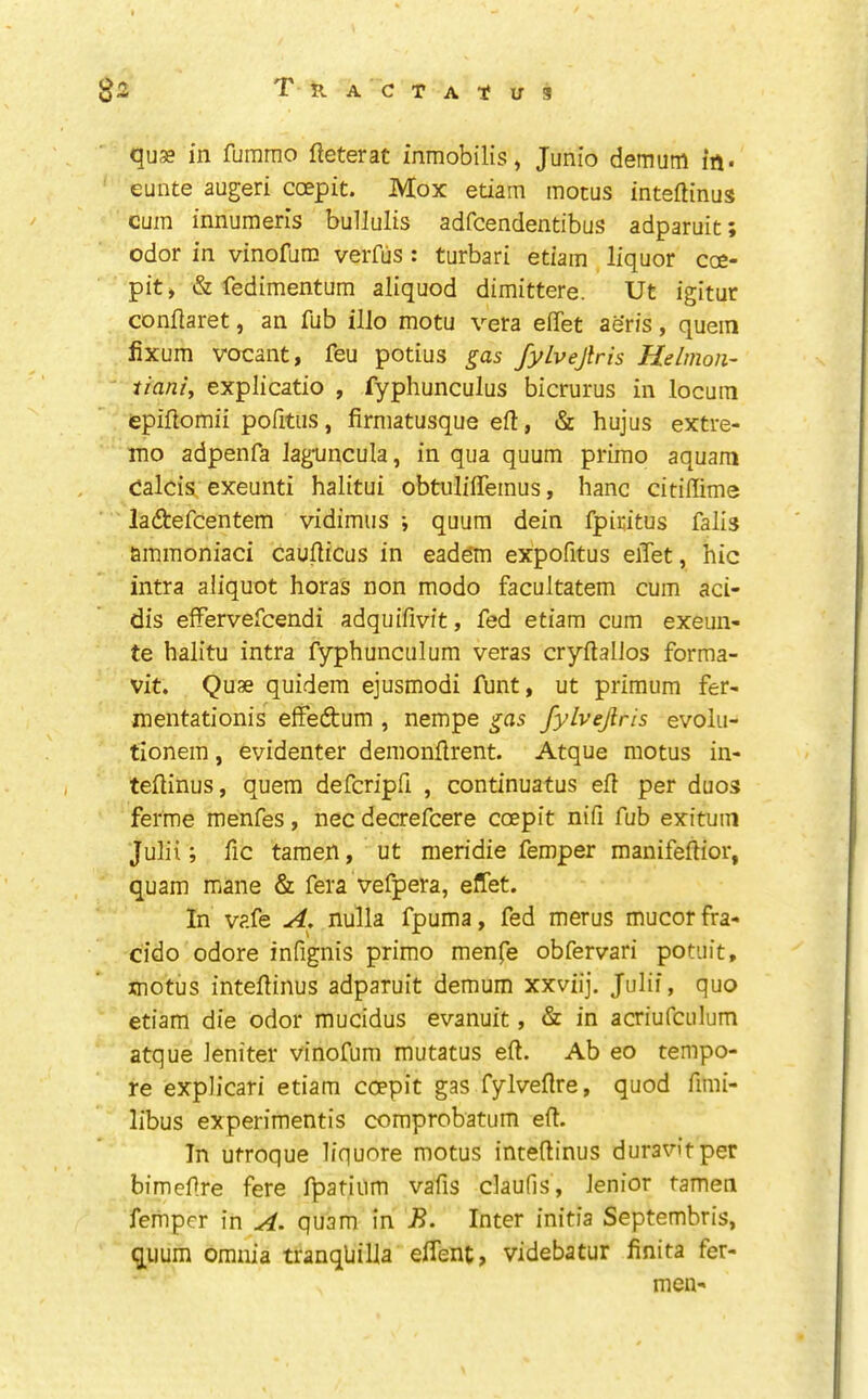 quse in fumrao fteterat inmobilis, Junio demum in. eunte augeri coepit. Mox etiam motus inteftinus cum innumeris bullulis adfcendentibus adparuit; odor in vinofum verfus : turbari etiam liquor coe- pit, & fedimentum aliquod dimittere. Ut igitur conftaret, an fub illo motu vera eiTet aeris, quein fixum vocant, feu potius gas fylvejlris Hdmon- iiani, explicatio , fyphunculus bicrurus in locum epiflomii pofitiis, firmatusque eft, «Sc hujus extre- ino adpenfa Jagfuncula, in qua quum prime aquam calcis, exeunti halitui obtuIifiTemus, hanc citilTime laftefeentem vidimus •, quum dein fpiritus falls ammoniaci caufticus in eadqm expofitus eiTet, hie intra aliquot horas non modo facultatem cum aci- dis elfervefcendi adquifivit, fed etiam cum exeun- te halitu intra fyphunculum veras cryftallos forma- vit. Quae quidem ejusmodi funt, ut primum fer- mentationis efFedtum , nempe gas fylvejlris evolu- tionem, evidenter demonftrent. Atque motus in- teftinus, quern deferipft , continuatus eft per duos ferme menfes, nec decrefeere coepit nifi fub exituin Julii; fic tamen, ut meridie femper manifeftior, quam mane & fera vefpera, effet. In vafe A, nulla fpuma, fed merus mucorfra- cido odore infignis primo menfe obfervari potiiit, motus inteftinus adparuit demum xxviij. Julii, quo etiam die odor mucidus evanuit, & in acriufculum atque leniter vinofum mutatus eft. Ab eo tempo- re explicari etiam coepit gas fylveflre, quod ftmi- libus experimentis comprobatum eft. In utroque liquore motus inteftinus duravitper bimeftre fere fpatiiim vafis daufis, lenior tamen femper in A. quam in B. Inter initia Septembris, quum omnia tranqUilla effent, videbatur ftnita fer- men-