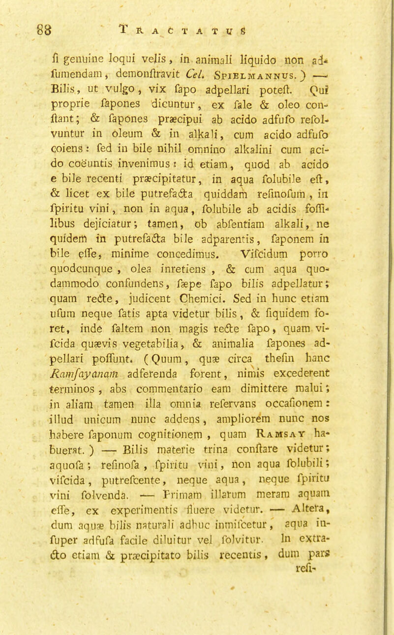 fl genuine Joqui veils, in animali liquido non ad- fumendam, demonflravit CeL Spielmannus. ) — Bills, ut vulgo , vix fapo adpellari poteft. Qui proprie fapones dicuntur, ex fale & oleo con- ftant; & fapones praecipui ab acido adfufo refol- vuntur in oleum & in alkali, cum addo adfufo coiens: fed in bile nihil omnino alkalini cum aci- do coeuntis invenimus; id etiam, quod ab acido e bile recenti praecipitatur, in aqua folubile eft, & licet ex bile putrefadta quiddam reftnofum , in fpiritu vini, non in aqua, folubile ab addis foftl- libus dejiciatur; tamert, ob abfentiam alkali, ne quidem in putrefadta bile adparentis, faponem in bile efte, minime concedimus. Vifddum porro quodcunque , olea inretiens , & cum aqua quo- dammodo confundens, fsepe fapo bills adpellatur; quain retbe, judicent Chemici. Sed in hunc etiam ufum neque fatis apta videtur bills, & fiquidem fo- ret, inde faltem non magis redte fapo, quam vi- fcida quaevis vegetabilia, & animalia fapones ad- pellari poflunt. (Quum, quae circa thefin hanc Ramfayanain adferenda forent, nimis excederent terminos , abs commentario earn dimittere raalui; in aliam tamen ilia omnia refervans occafionem: illud unicum nunc addens, ampliorem nunc nos habere faponum cognitionem , quam Ramsay ha- buerat. ) — Bills materie trina conftare videtur; aquofa ; refinofa , fpiritu vini, non aqua folubili; vifcida, putrefcente, neque aqua, neque fpiritu vini folvenda. — Frimam illarum merara aquam eife, ex experimentis ftuere videtur. — Altera, dum aquae bills natural! adhuc inmifcetur, aqua in- fuper adfufa facile diluitur vel folvitur. In extra- dlo etiam & praedpitato bills rccentis, dum pars reft-