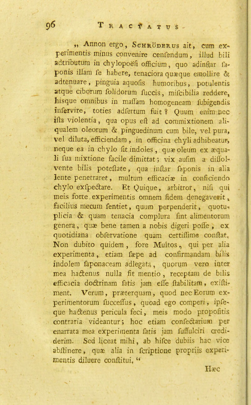 9<5 Tiiac^atus ,, Annon ergo, Schroderus ait, cum ex« pei'imentis minus convenire cenfendum, illud bill adtributum in chylopodfi officium, quo adinftar fa- ponis illam fe habere, tenaciora quaeque eraollire & adtenuare, pinguia aquofis humoribus, potulentis atque ciborum folidorum fuccis, mifcibilia reddere, hisque omnibus in mafl'am homogeneam fubigendis infervire, toties adfertum fuit ? Quum enim nee ifta violentia, qua opus efl: ad commixtionem ali> qualem oleorum & pinguedinum cum bile, vel pura, vel diluta, efficiendara , in officina ehyli adhibeatur, neque ea in chyio fit indoles , quae oleum ex aequa- li fua mixtione facile dimittat*, vix aufim a diffol- vente bills potefiate, qua inflar faponis in alia lente penetraret, multum efficaciae in conficiendo chyio exfpedtare. Et Quique, arbitror, nifi qui meis forte experimentis omnem fidem denegaverit, faciliiis mecum fentiet, quum perpenderit, quotut plicia & quam tenacia complura fint alimentorum genera, quae bene tamen a nobis digeri polfe , ex quotidiana obfervatione quam certiflime confiat. Non dubito quidem , fore Multos, qui per alia experimenta, etiara faepe ad confirmandam bills indolem faponaceam adlegats, quorum vero inter mea hadenus nulla fit mentio , receptam de bills efficacia dodrinam fatis jam elfe fiabilitam, exifti- ment. Verum, praeterquam, quod nec Eorum ex- perimentorum fuccelTus, quoad ego comperi, ipfe« que hadenus pericula feci, meis modo propofitis contraria videantur; hoc etiam confedarium per enarrata mea experimenta fatis jam fuffulciri aedi- derim. Sed ficeat mihi, ab hifee dubiis hac vice abfiinere, quae alia in feriptioue propriis experi- mentis diluere confiitui, “ Haec