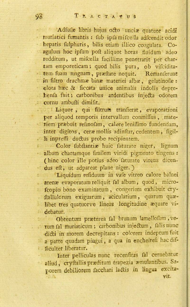 ‘Adfufae libris hujus ofto unciae quatuor acid? imiriatici fumafitis : fub ipla mifceJla adfcendit odor bepatis fulphuris, bilis etiam illico coagulata. Co- aguluin hoc ipfum poft aliquot horas fiuidum adeo redditum, ut mifcella facillime penetrarit per char- tarn emporeticam; quod bilis pura, ob vifcidita- ' tern fuam niagnam, praeftare nequit. Remanferunt in filtro drachmae binae materiel albae, gelatinofae: elota haec & ficcata unice animalis indolis depre- henfa fait; carbonibiis ardentibus injeda odorem cornu ambufti dimifit. Liquor , qui filtrurta tranfierat, evaporation! per aliquod temporis intervallum conmiffus, mate- riem prsbuit refinofam, calore lenilTimo fundendam, inter digitos , Cerae molHs adinflar, cedentem, figil- • 3i inprefiTi dudus probe recipientem. Color fubftantiae huic faturate niger, lignum - album chartamque fimilem viridi pigmento tingens ; (hinc color ille potius adeo faturate virens dicen- dus eft, ut adpareat plane niger.) Liquidum refiduum in vafe vitreo calore balnei . arenae evaporatum reliquit fal album, quod, micro- fcopio bono examinatum, congeriem exhibuit cry- ftallulcriim exiguarum, acicularium, quarum quae- libet tres quatuorve lineas longitudine aequare vi- debatur. Obtentum praeterea fal brunum lamellofum, ve- rum fal inuriaticum ; carbonibus iniedum, falis nunc didi in morem decrepitans : colorem indeptum fuit a parte quadam pingui, a qua in encheirefi hac dif- ficulter liberatur. Inter pelliculas nunc recenfitas fal cernebatur aliud, cryftallis praeditum trapezia aemulantibus. Sa- porem debiliorein facchari ladis in lingua excita- vit.