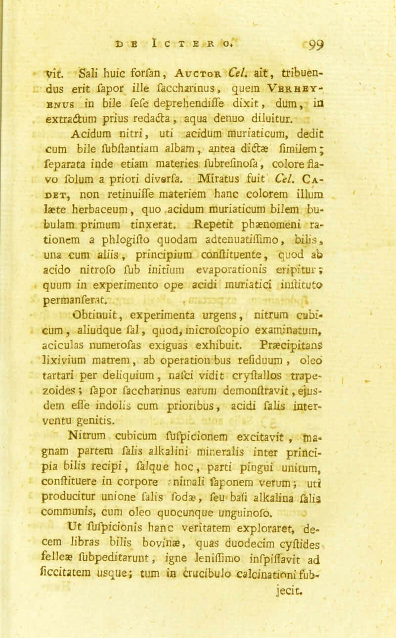 vit. Sali huic forfan, Auctor CeL ait, tribuen- dus erit fapor file facchai’inus, quern Vbrhby- BNUs in biJe fefe deprehendifle dixit, dum, in . extradtum prius redacta, aqua denuo diluitur. Acidum nitri, uti .acidum muriaticum, dedic cum bile fubfiantiam albam ,• aiitea didtae fimilem ; feparata inde etiam materies fubrefinofa, colore fla- vo folum a priori diverfa. Miratus fuit Cel. Ca- det, non retinuifle materiem hanc colorem ilium laete herbaceum, quo,acidum muriaticum bilem bu- bulam primum tinxerat. Repetit phaenomeni ra- tionem a phlogifto quodara adtenuatilTimo, bills, una cum aliis, principium conflituente, quod ab acido nitrofo fub initium evaporationis eripitur; quum in experimento ope acidi muriatici inllituto perraanferat. . ‘ ' • Obtinuit, experimenta urgens, nitrum cubi- cum, aliudquefal, quod, microfcopio examinatum, aciculas numerofas exiguas exhibuit. Praecipitans lixivium mati'em, ab operation bus refiduum , oleo tartari per deiiquium, nafci vidit cryflallos trape- zoides ; fapor faccharinus earum demonftravit, e)jus- dem efl'e indolis cum prioribus, acidi falis inter- ventu genitis. Nitrum cubicum fufpicionem excitavit , tna- gnam partem faJis aJkalini minenlis inter princi- pia bills recipi, falque hoc, parti pingui unitum, conftituere in corpore jnimali faponem verum; uti producitur unione falls fodse, feu*ba(i alkalina falls communis, cum oleo quocunque unguinofo. Ut fufpidonis hanc veritatem exploraret, de- cern libras bilis_ bovinae, quas duodecim cyflides felleae fubpeditarunt, igne leniilimo infpiffavit ad ficdutera usque; turn in crucibuJo calcination!fub- jecit.