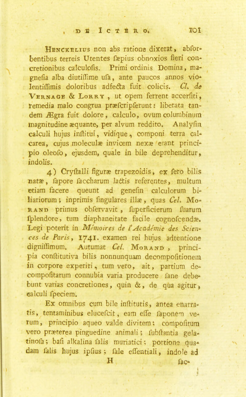 Henckelius non abs ratione dixerat, abfor- bentibus terreis Utentes faepius obnoxios fieri con- cretionibus calculofis. Primi ordinis Domina, ma- gnefia alba diutifiime ufa, ante paucos annos vio* lentiflimis doloribus adfeda fuit colicis. CL de VernaGE & Lorry , ut opem ferrent accerfiti, remedia malo congrua praefcripferunt: liberata tan- dem ^gra fuit doJore, calculo, ovum coJumbiniim inagnitudine aequante, per alvum reddito, AnaJyfin calculi hujus infiitui, vidique, componi terra cal- carea, cujus moleculae invicem nexae'erant princi* pio oleofo, ejusdem, quale in bile deprehenditur, indolis. / 4) Cryfialli figurae trapezoidis, ex fero bilis Data?, fapore faccharum Jadis referentes, multum etiam facere queunt ad genefin calculorum bi- liariorum; inprimis fingulares illae , quas CeL Mo- rand primus obfervavit , fuperficierum fuarum fplendore, turn diaphaneitate facile cognofcendae. Legi poterit in Memoires de I’Academic des Scien- ces de Paris, 1741. examen rei hujus adtentione dignilTimum. Autumat Cel. Morand , princi- pia confiitutiva bilis nonnunquam decompofitionein in corpore experiri, turn vero, ait, partium de- compofitarum connubia varia producere fane debe- bunt varias concretiones, quin &, de qua agitur> calculi fpeciem. Ex omnibus cum bile inflitutis, antea enarra- tis, tentaminibus elucefdt, earn effe faponem ve- rum, principio aqueo valde divitem*, comporitum vero praeterea pinguedine animali *, fubfiantia gela- tinofa; bafi alkalina falis muriatici; portions qua* dam falis hujus ipfius ; fale elTentiali, indole ad H fac*