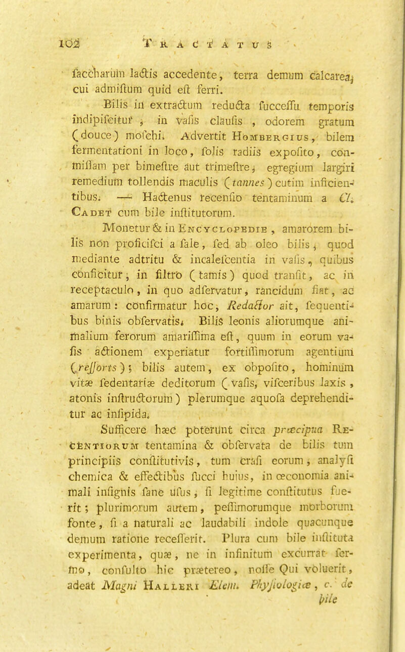 facCViaruhl ladiis accedente, terra demum calcarea^ cui admiltum quid eft ferri. Bilis ill extradum reduda fucccfTu temporis indipifeitur ^ in vafis claulls , odorem gratum ([douce) mdlchii Advertit Hombergius, bilem lermentationi in toco, foJis radiis expofito, cdn- inifiaiT! per bimeflre aut ttinieflre^ egregium Jargiri rernediutn tollendis maculis () cutiin inficien- tibus. — Hadenus recenfio tentaminuin a C/» Cadet cum bile inflitutorum. Monetur & in Encycdopedie , amarorem bi- lis non proficifci a fale, fed ab oJeo biJis ^ quod mediante adtritu & incalefcentia in vafis, quibus cOnficitur, in filtro (tamis) quod tranfit, ac in receptaculo , in quo adfervatur, rancidum fiat, ac amarum ; cOnfirmatur hoc, RedaHor fequenti-^ bus binis obfervatis* Bilis leonis aliorumque ani- malium ferorum amariffima eft, quum in eorum va- fis adionem experiatur fortilTimorum agentiuni {^yejjiorts) I bilis autem, ex obpofito, hominuin vitse fedentartae deditorum Q vafis, vifceribus laxis , atonis inftrudorum ) plerumque aquofa deprehendi- tur ac infipida, Sufficerc haec pOferilnt circa prcccipua Re- tfeNTioRUM tentamina & obfervata de bilis turn principiis conftitufivis, turn crafi eorum j analyfi chemica & effedibus fucci buius, in oeconomia ani- inali infignis fane ilfus, fi legitime conftitutus fue- rit; plurimorum autem, peflimoruinque inOrboruni fonte, fi a naturali ac laudabili indole quacunque demum ratioile recefierit. Plura cum bile iiiflituta experimenta, quae, ne in infinitum excurrat- fer- tno, confulto hie praetereo , nolle Qui voluerit, adeat Magni Halleri Elenu Phyjiulogice ^ c. dc l/ile