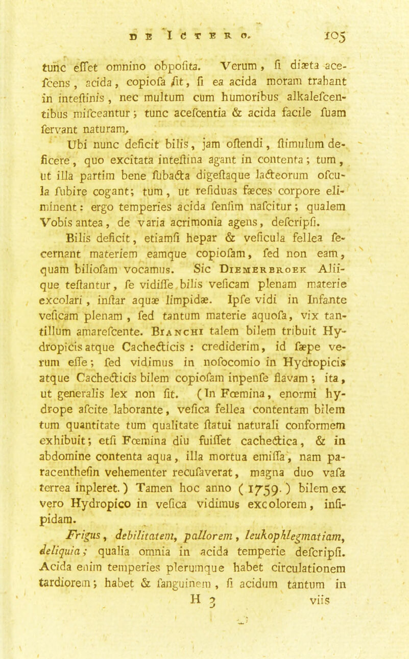 tunc efTet omnino obpofita. Verum, fi dfaeta ace- fcens , acida, copiofa /it, fi ea acida moram trahant in inteflinis , nec multum cum humoribus alkalefcen- tibiis mifceanturtunc acefcentia & acida facile fuam fervant naturam,. Ubi nunc deficit bills, jam ofiendi, ftimuliim de- ficere, quo excitata intefiina agant in contenta; turn , ut ilia partim bene fubadta digefiaque ladteorum ofcu- la fubire cogant; turn, ut refiduas faeces corpore eli- minent: ergo temperies acida fenlim nafcitur; qualem Vobis antea, de varia acrimonia agens, defcripfi. Bilis deficit, etiamfi hepar & veficula fellea fe- cernant materiem eamque copiofam, fed non earn, quam biliofam vocamus. Sic Diemerbroek AJii- que teflantur, fe vidilfe bilis veficam plenam materie excolari , infiar aquae limpidae. Ipfe vidi in Infante veficam plenam , fed tantum materie aquofa, vix tan- tillum amarefcente. Bianchi talem bilem tribuit Hy- dropicis atque Cachedticis : crediderim, id faepe ve- rum efie; fed vidimus in nofocomio in Hydropicis atque Cachedicis bilem copiofam inpenfe flavam ; ita, ut generalis lex non fit. (In Foemina, enormi hy- drope afcite laborante, vefica fellea contentam bilem turn quantitate turn qualitate fiatui naturali conformem exhibuit; etfi Foemina diu fuilfet cacbedica, & in abdomine contenta aqua, ilia mortua emiffa, nam pa- racenthefin vehementer recufaverat, magna duo vafa terrea inpleret.) Tamen hoc anno ( ) bilem ex vero Hydropico in vefica vidimus excolorem, infi- pidara. Frigus, debilitatenij pallorem , leukophlegmatiam^ ieliquia; qualia omnia in acida temperie defcripfi. Acida enim temperies plerumque habet circulationem tardiorem j habet fanguinem , fi acidiim tantum in H ^ viis