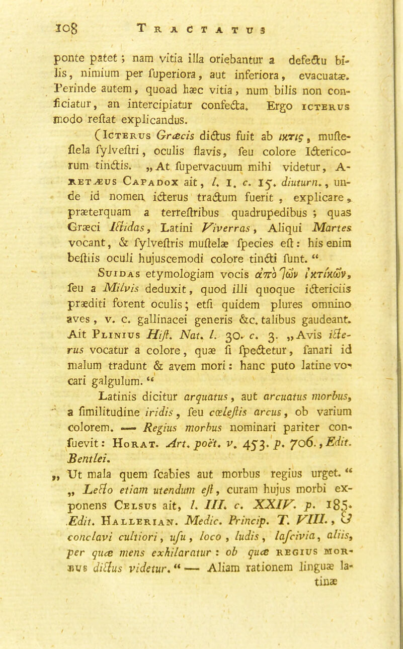 log Tractatus ponte patet; nam vltia ilia oriebantur a defeftu bi- lls , niraium per fuperiora, ant inferiora, evacuatae. Perinde autem, quoad haec vitia, num bills non con- iiciatur, an intercipiatur confedta. Ergo icterus modo reftat explicandus. (Icterus Greeds didtus fuit ab lyrig ^ mufte- flela fyivellri, oculis flavis, feu colore Idterico- rum tindtis. „At fupervacuum mihi videtur, A- RETAEUS Capadox ait, 4 I. c. ly* diuturn^, un- de id nomea icterus tradtum fuerit , explicare, praeterquam a terrellribus quadrupedibus *, quas Grseci iHidas, Latini Viverras, Aliqui Martes vocant, & fylveftris muflelae fpecies eft: his enim beftiis oculi hujuscemodi colore tindi funt. “ SuiDAS etymologiam vocis oIttoIoov iKTiKm, feu a MUvis deduxit, quod illi quoque idtericiis praediti forent oculis; etfi quidem plures omnino aves , V. c. gallinacei generis &c. talibus gaudeant. Ait Peinius Hijl. Nat. 4 30^ c. 3. „Avis iBe- rus vocatur a colore, quae ft fpedtetur, fanari id malum tradunt & avem mori: hanc puto latinevo- cari galgulum. “ Latinis dicitur arquatus, aut arcuatus morbus, *' a ftmilitudine iridis, feu ccelejlis arcus, ob varium colorem. — Regius morbus nominari pariter con- ^fuevit: Horat. Art, poet. v. 453.jp. '/o6.,Edit. Bentlei. „ Ut mala quern fcabies aut morbus regius urget. “ „ LeBo etiam utendum ejl, curam hujus morbi ex- ponens Celsus ait, 4 III. c. XXIf^. p. l8^* .Edit, Hallerian. Medic. Princip. T. VIIL , conclavi cultiori, ufu , loco, ludis, lafeivia, aliis, per quee mens exkilaratur : ob ques regius mor- bus diBus videtur.^*— Aliam rationem linguae la- tinae