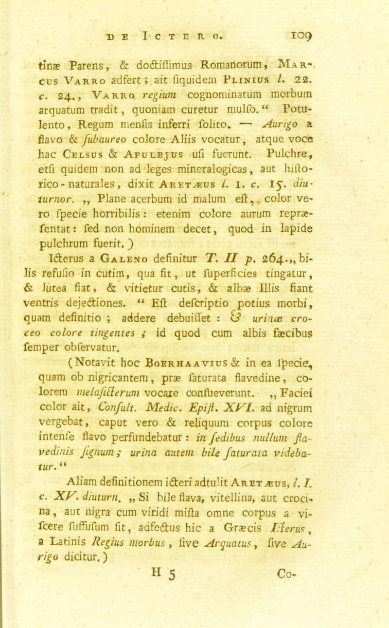 tinae Parens, & do<ftiflimus RomanoruiUj Mar-, cus Varro adfert; ait fiquidem PniNius /. 22. c. 24., Varro. cognominatum morbum arquatum tradit, quoniam curetur mulfo. “ Potu- lehto. Regum menfis inferri folito* — Aungo a fiavo & fubaureo colore Aliis vocatur, atque voce hac Celsus & Aput-ejus ufi fuerunt. Pulchre, etfi quidem non ad leges mineralogfcas, aut hillo- rico-naturales, dixit Aret^us L i. c. I^. diu~ tumor. „ Plane acerbum id malum eft,^ color ve- ro fpecie horribilis: etenim colore aurum reprae- fentat: fed non hcminem decet, quod in lapide pulchrum fuerit.) Iderus a Galeno definitur T. II p. 264.,, bi- lis refufio in cutim, qua fit, ut fuperficies tingatur, & lutea fiat, & v’itietur cutis, & albae lilis fiant ventris dejeftiones. “ Eft defcriptio potius morbi, quam definitio *, addere debuiftet : £3* urines cro~ ceo colore tingentes ; id quod cum albis faecibus femper obfervatur, (Notayit hoc Roerhaavius& in ea fpecie, quam ob nigricantem, prae faturata flavedine, co- lorem melajiilerum vocare conftieverunt. ,, Faciei color ait, Confult. Medic. Epiji. Xf^I. ad nigrum vergebat, caput vero & reliquum corpus colore intenfe fiavo perfundebatur: in fedibus nullum fia- vedmis Jignwn; urina auteni bile faturata videba- tur. “ Aliam definitionem idteri adtuht Aret jeus, 1.1. c. XV. diuturn, „ Si bile flava, vitellina, aut croci- na, aut nigra cum viridi mifta omne corpus a vi- feere fuffufum fit, adfedus hie a Graecis Ileru^ ^ a Latinis Regius morbus , five Arquatus, five Au- riga dicitur,) Co” • H 5