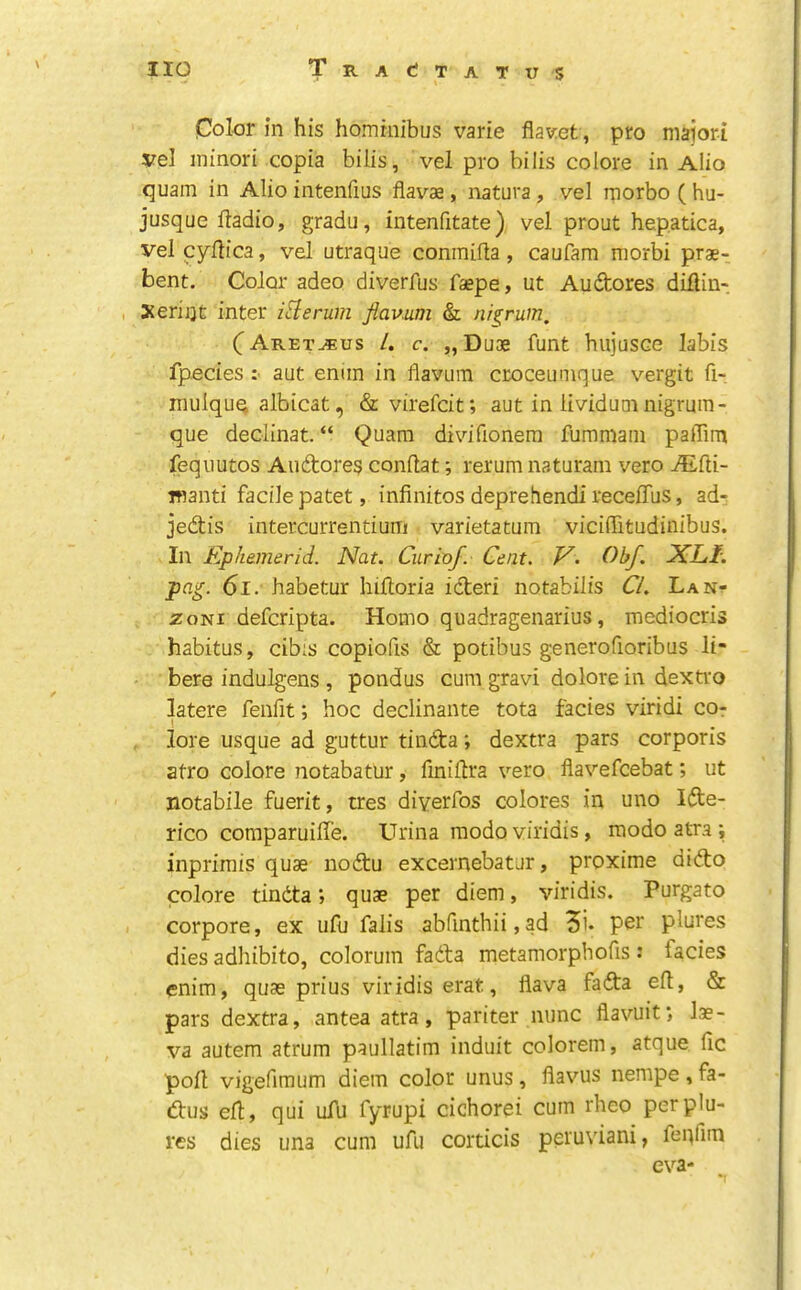 Color in his homrnibus varie flav:et, pro majori vel ininori copia bills, vel pro bilis colore in Alio quam in Alio intenfms flav'-ae, natura, vel rnorbo ( hu- jusque ftadio, gradu, iutenfitate) vel prout hepatica, vel cyllica, vel utraque conmifla, caufam niorbi prae- bent. Color adeo diverfus faepe, ut Audtores diilin- , Xerijjt inter itlerum fiamm & nis^rum, (^Aret^us /. c. „DiJ3e funt hujusce labis fpedes :■ aut eniin in flavuin cEocemnque vergit fi- mulquq albicat, & virefcit; aut in Itvidumnigrum- que declinat. “ Quam divifionem fummaiii paffim feqiiutos Audores conflat; rerum naturam veto ^fti- manti facile patet, infinites deprehendi receffus, ad^ jedis intercurrentium varietatum vicifiitudinibus. In Ephemerid. Nat. Curia/. Cent. V. Obf. XLl. pag. 61, habetur hifioria ideri notabilis C/. La Nr zoNi deferipta. Homo qiiadragenarius, mediocris habitus, cibis copiofis & potibus generofioribus li- bere indulgens , pondus cum gravi dolore in dextro latere fenfit; hoc declinante tota facies viridi cor lore usque ad guttur tinda; dextra pars corporis atro colore notabatur, fmifira vero flavefeebat; ut notabile fuerit, tres diyerfos colores in uno Ide- rico comparuilfe. Urina raodoviridis, modoatraj inprirais quae nodu excernebatur, proxime dido colore tinda *, quae per diem, viridis. Purgato corpore, ex ufu falls abfinthii,ad 5i. per plures dies adhibito, colorum fada metamorphofis : facies enim, quae prius viridis erat, flava fada eft, & pars dextra, antea atra, pariter nunc flavuit*, lae- va autem atrum paullatim induit colorem, atque fic poll vigefimum diem color unus, flavus nempe , fa- dus efl, qui ufu fyrupi cichorei cum rheo per plu- res dies una cum ufu corticis peruviani, feqfim eva-