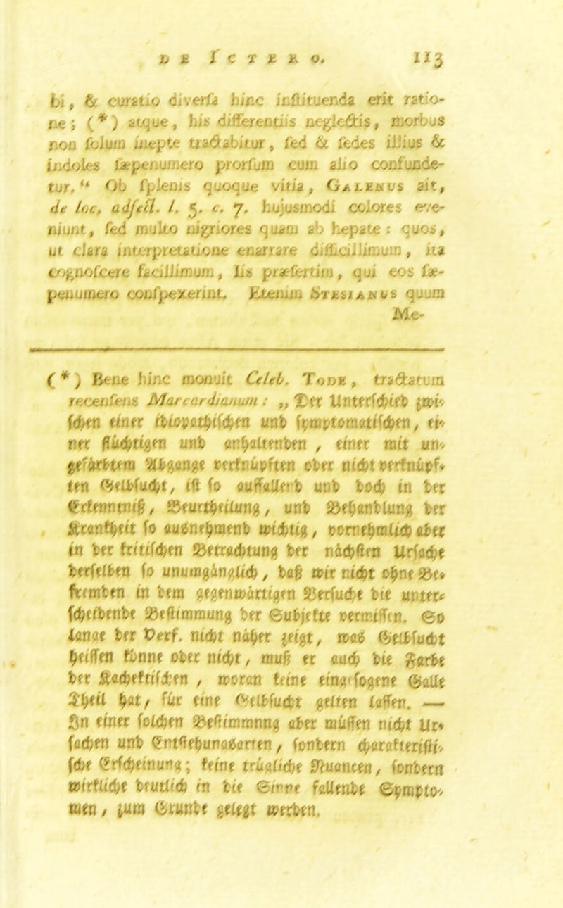 fci, tc cuntio 6iverfa bine ieftituenda erit ratio- tie; (*) atque, his differentiis negledis, morbus non foJuiD iiiepte tradabitur, fed & fedes ilJius & indoles latpenujnero prorfuin cum alio conlunde- tur, “ Ob fplems quoque vitia, Galejuvs ait, de l(,c, adfeH. L 5. c. 7. hojusmodi colores e'/e- liiunt, fed muko nigriores quam ab hepate : quos, ut dara interpretatione enarrare diflidJlimuiD , iia coj^nofeere fadliimum, L's praefertim, qui eos fae- penumero confpexerint, Pxemm ib^TnsiAjNVS quum Me- (*') Bene hinc mcxiuit dr/*'^. Tode, tradatum recenfeiis Marcardiatium : „ Untfrfc^ieb fcbftt «ner ihiopat^tfcl^ra unb f^jtnptomatifcben, ei'^ n« unb an^altfnbfn , eoifr nut UU'. gf'Wbum ?U)ganptc tfrtnupften ob« nt(bt bftfnupf* ten <5^fU>(ucbt, iff fo auffoUerb uob tod) in bet ^rfmntiu'^, SSfurtbfikmg, unb J»eb«nbkmg ber Iktanffydt fo auenr^oifnb miebtig, vomti^mUd) abet in bfc frittfeben Jbetcaebtung ber niubftm Urfaebe btrfflbfn fo unuingangU'cb, ba& wir niebt o^nt Jbf* in ttni gfgenmartigfn Slrrfucbe bte untec* febeibenbe SBeftimraung ber eubjefte oecmtffcn. eo lanae ber Verf. nidt n^er jeigt, mob (lieibfuebt ^eiffen fbnne obec niebr / mu6 er oueb bie ^arbe ber :Sacbfft(f4:en , moran feine etng^fogene (5>aUt bat/ ^ttr fine rvelbfudpt geken (affen. — Sn finer fokben SBeOimranng aber muffen nicbt Ur* facben unb ent^ebunaearten, fonbem fbarafteriflf. febe Srfebeinung; feine rriiaitebe S^uanceo, fonbecn ipirflide beutt(cb in bie Birm fcUmU mm, jura ^uat werben.