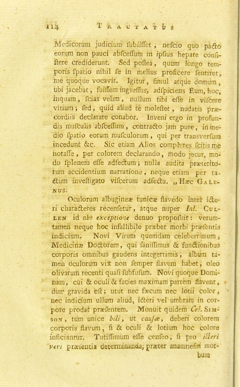 Mcdicorum judicium fubiilTct , nefcio quo pk&o eorum non pauci abfceffum in ipfius hepate confi- iftere crediderunt. Sed poftea, quum longo tem- poris fpatio nihil fe in melius proficere fentiret, Jne quoque vocavit. Igitur, fiinul atqiie domUm , Ubi jacebat, fuilTein ingTeffus, adfpiciens Eum, hoc, inquam, fcias velim, nullum tibi elTe in vifcere vitium; fed, quid aliud te moleilet, nudatis prse- cordiis declarare conabor. Inveni ergo in profun- dis inufculis abibeffum , cohtrado jaih pure, in me- dio fpatio eorum raufculorum , qui per transverfuin incedunt &c. Sic etiam Alios compbres fcitis me hotalTe , per colbrem declarando, ihodo jecur, mo- do fplenem effe adfecT:um; nulla audita praeterltd- rum accidentium narratione, neque etiam per ta- dtum invelligato vifcerurn adleclu. „ Hasc Gale- 2JUS. Oculorum albiigineae tunicae flavedo intef ide- ri charadetes recenfetiif, atque nuper Ini. Cul- len id vM exceptions denuo propoAiit: verum- taihen neque hoc infallibile proebet morbi pra?fentis indicium. Novi Viruili quemdam celeberrimum j Mediciriae t)odorem, qui laniiTimus & fundionibus corporis omnibus gaudens integerrimis, album ta- men Oculorum viX non femper llavum habet, oleo olivarurii recenti quafi fubfufurli. Novi quoque Domi- nam, cui & oculi & facies maximam partem flavent, dum gravida efl; utiit nec fecum nec lotii color, iiec indicium ullum aliud, ideri vel umbram in cor- pore prodat pra?fentem. Monuit quidem dV/. Sim- soN, turn unice bili y ut caujcc, deberi colorem corporis flavum, fi & oculi & lotium hoc colore inficianfur. Tutiffimum elTe cenfeo, fi pro iBeri veri praeientia determiuanda, praeter anamnefiri mor- bum