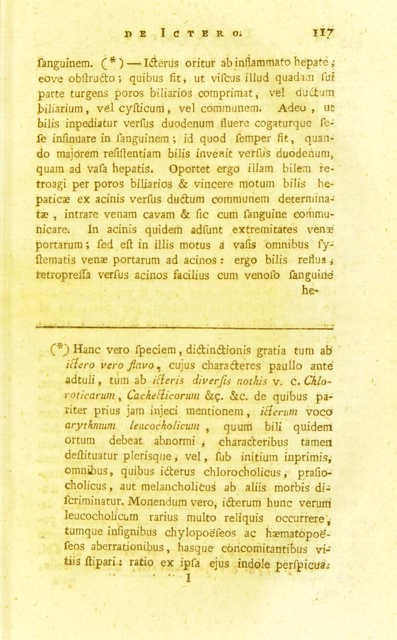 ✓ I)E ICTEROi lif fanguinem. ( * ) — lAerus oritur ab inflammato hepate; ebve obftrudo; quibus fit, ut vifcus illud quadaai fui parte turgens poros biliarios comprimat, vfel ductum biliarium, vel cyflicuni, vel comraunem; Adeo , ut bills inpediatur verfijs duodenum lluere cogaturque fe- fe infmuare in fanguinem; id quod femper fit, quan- do majorem refifientiam bilis invenit verfus duodenum, quam ad vafa hepatis. Oportet ergo ilJam bilem re- troagi per poros biliarios & vincere motum bilis he- paticae ex acinis verfus dudtum communem deterniina- ta? , intrare venam cavam & fic cum fanguine commu- nicarei In acinis quideiii adfunt extremitates venae portarum; fed eft in illis motus a vafis omnibus fy- ftematis venae portarum ad acinos : ergo bilis refiua i tetroprefta verfus acinos facilius cum venofo fanguiile ' he- .1. A- - - -7 C*} Hanc vero fpeciem, didindionis gratia turn ab iHero veroflavo^ cujus charaderes paullo ante adtuli, turn ab i^eris diverfis nothis v. c. ChLo- voticarum, CacheHicorum &c. de quibus pa- riter prius jam injeci mentionem , i^erum voco arythmum Leucocholicum , quum bill quidem ortum debeat abnormi , characteribus tamen deftituatur plerisqiie, vel, fub initium inprimis,- omnibus, quibus iderus chlorocholicusprafio- cholicus, aut melancholitus ab aliis morbis di- fcriminatur. Monendum vero, iderum hunc veruiri leucocholicum rarius multo reliquis occurrere', tumque infignibus chylopoefeos ac haematopofe'- feos aberrationibus, basque coricorhitantibus vi- tiis ftipari: ratio ex ipfa ejus indole perfpicusii ...... j