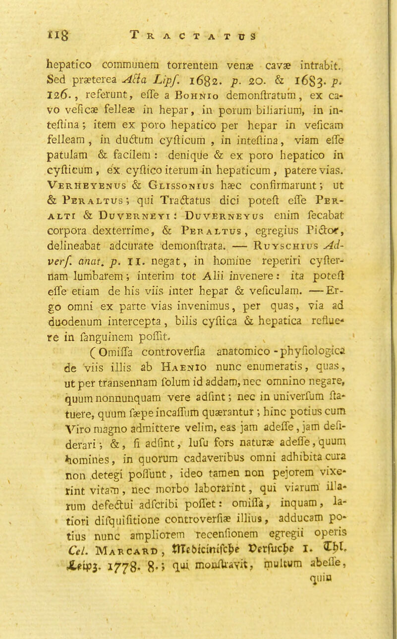 hepatic© communera torrentem venae cavae intrabit. Sed praeterea AHa Lipf. 1682* p- 20. & 1683* P‘ 126., referunt, effe a Bohnio demonftratum, ex ca- ve veficae felleae in hepar, in porum biliarium, in in- teftina; item ex poro hepatic© per hepar in veficam felleam , in duftum cyfticum , in inteftina, viam effe patulam & facilem : deniqiie & ex poro hepatic© in cyfticum , ex cyflico iterum in hepaticum , patere vias. Verheyenus & Glissonius haec confirmarunt; ut &Peraltus; qui Tradtatus dici poteft effe Per- ALxr & Duverneyi : Duverneyus enim fecabat corpora dexterrime, & Peraltus, egregius Pidto«’, delineabat adcurate demonftrata. — Ruyschius Ad- verf. anat. p. II. negat, in homine reperiri cyfler- nam lumbarem; interim tot Alii invenere: ita poteil effe etiam de his viis inter hepar & veficulam. —Er- go Omni ex parte vias invenimus, per quas, via ad duodenum intercepta, bilis cyftica & hepatica reflue- re in fanguinem poffit. (Omiffa contfoverfia anatomic©-phyfiologica de viis illis ab Haenio nunc enumeratis, quas, ut per transennam folum id addam, nec omnino negare, quum nonnunquam vere adfint; nec inuniverfum fla- tuere, quum faepe incaffiim quserantur; hinc potius cum Viro magno admittere velim, eas jam adeffe, jam defi- derari •, &, fi adfint, lufu fors naturae adeffe, quum homines, in quorum cadaveribus omni adhibitacura non .detegi poflunt, ideo tamen non pejorem vixe- rint vitam , nec morbo laborarint, qui visrum iila- rum defedtui adferibi poffet: omiffa, inquam, la- tiori difquifitione controverfiae illius, adducam po- tius nunc ampliorem recenfionem egregii operis Cel. Mae CARD, tUcbicimfc^e Perfuc^e I. 1778. 8*5 monlUayit, multum abeffe, quin