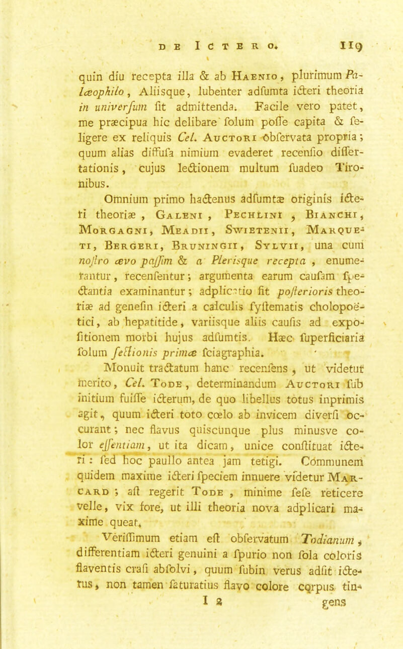 % quin diu recepta ilia & ab Haenio , plurimum Pa~ Iceophilo ^ Aliisque, lubenter adfumta ideri theoria in univerfum fit admittenda; Facile veto patet, me praecipua hie delibare'folum polTe capita & fe- ligere ex reliquis Cel. Auctori -obfervata propria; quum alias diffufa nimium evaderet recenfio differ- tationis, cujus ledionem multum fuadeo Tiro- nibus. Omnium primo hadenus adfumtae originis ide- ti theoriae , Galeni , Pechlini ^ Bianchi, Morgagni, Meadii, Swietenii, Makque- Ti, Bergeri, Bruningii, Sylvii, una cum nojlro cevo pajfim & a FLerisqne recepta , enume- rantur, recenfentur; argumenta earum caufam f^^e- dantia examinantur; adplic'^tio fit pojlerioris theo- riae ad genefin ideri a calculis fyfiematis cholopoe- tici, ab hepatitide, variisque aKis caufis ad expo- fitionem morbi hujus adfumtis. Haeo fuperficiaria folum fefhonis primee feiagraphia. INIonuit tradatum hanc recenfens , ut videtut merito, CV/. Tode , determinandum Auctori fuB initiuin fuilTe iderum, de quo libellus totus inprimis agit, quum ideri toto coelo ab invicem diverfi oc- curant; nec fiavus qiiisclmque plus minusve co- lor ejfentianii ut ita dicam, unice confiituat ide- ri : fed iioc paullo antea jam tetigi. Cdmmunem quidem maxime ideri fpeciem innuere Vfdetur Mar- card ', afi regerit Tode , minime fefe reticere velle, vix fore, ut illi theoria nova adplicari ma- xime queat, Veriffimum etiam ell obfervatum Todianum * differentiam ideri genuini a fpurio non fola colon's flaventis crafi abfolvi, quum fubin verus adfit ide- rus, non tamen faturatius flavo colore cqrpus tia-» I 3 gens t