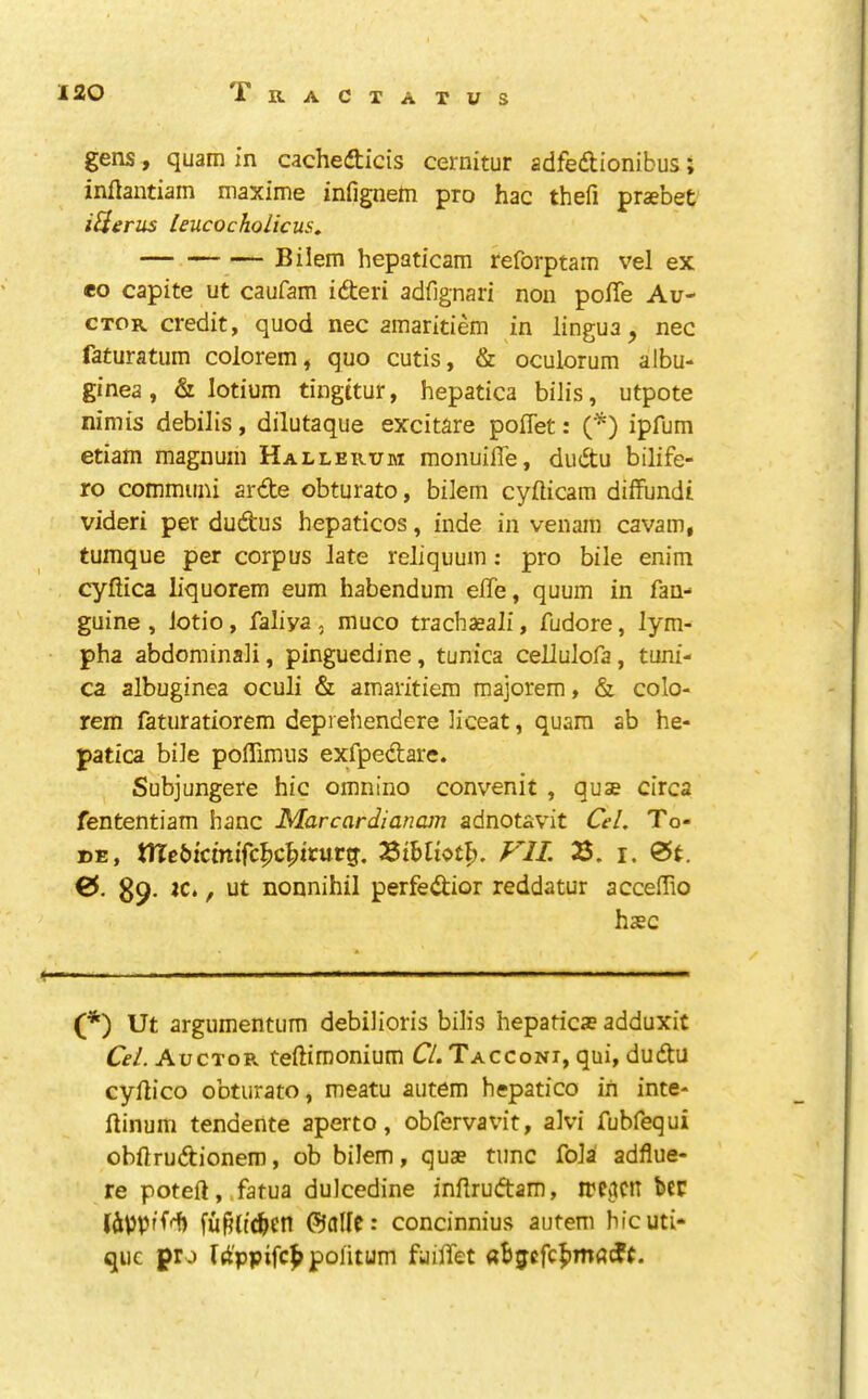 gens) quam in cachedticis cernitur adfedlionibus; inflantiain niaxime infignetn pro hac thefi praebet iiieriis leucochoHcus, Bilem hepaticam reforptain vel ex eo capite ut caufam ideri adfignari non pofTe Au- CTOR credit, quod nec ainaridem in lingua, nec faturatum colorem, quo cutis, & oculorum albu- ginea, & lotium tingitur, hepatica bilis, utpote nimis debilis, dilutaque excitare poflet: C^) ipfum etiam magnum Hallerum monuiffe, dudtu bilife- ro communi arde obturato, bOem cylticam diffundi videri per dudus hepaticos, inde in venam cavam, tumque per corpus late reliquuin: pro bile enim cyflica liquorem eum habendum elTe, quum in fan- guine , lotio, faliya, muco trach^ali, fudore, lym- pha abdominali, pinguedine, tunica cellulofa, tum'- ca albuginea oculi & amaritiem raajorem, & colo- rem fatiiratiorem deprehendere Hceat, quara ab he- patica bile poffimus exfpedare. Subjungere hie omnino convenit , quae circa fententiam hanc Marcardianain adnotavit CeL To- DE, tirebicmifc^c^iturg. VII. 2$. i. 0t. 0. 89- jc., Ut nonnihil perfedior reddatur acceffio h$c (*) (*) Ut argumentum debilioris bilis hepaticae adduxit Cel. Auctor teftimonium CL Taccont, qui, dudu cyllico obturato, meatu autem hepatico in inte- ftinum tendente aperto, obfervavit, alvi fubfequi obftrudionem, ob bilem, quae tunc fola adflue- re poteft, .fatua dulcedine inflrudam, treacn ber lippifd) fu^lt^en ©allc: concinnius autem hicuti- que pro rd'ppifc^poiitum fuiflet