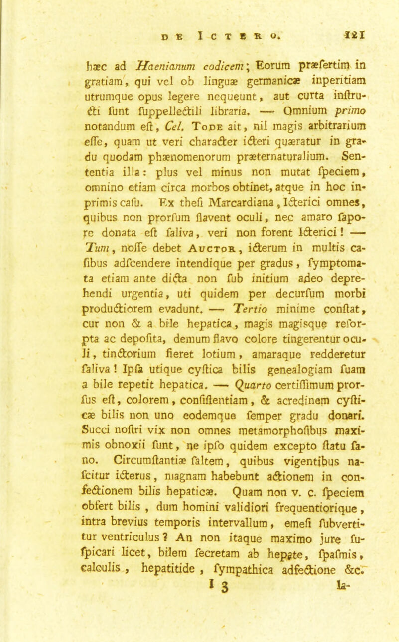 haec ad Haenianum codicem\ Eorum praefertini in gratiam, qui vel ob linguae germanicae inperitiam utrumque opus legere nequeunt, aut curta inflru- fti funt (bppelledili libraria, — Omnium primo notandum eft, Ol. Tode ait, nil magis arbitrarium efle, quam ut veri charader ideri qqaeratur in gra- du quodam phaenomenorum praeternaturalium. Sen- tentia ilia: plus vel minus non mutat fpeciem, omnino etiam circa morbos obtinet, atque in hoc in- primiscafu. Kx theft Marcardiana , Iderici omnes, quibus non prorfum flavent oculi, nec amaro fapo- re donata eft faliva, veri non forent Iderici! — 2uw, nofte debet Auctor, iderum in multis ca- fibus adfcendere intendique per gradus, fymptoraa- ta etiam ante dida non fub initium adeo depre- hendi urgentia, uti quidem per decurfum morbi produdiorem evadunt. — Tertio minime conftat, cur non & a bile hepatica, magis magisque refor- pta ac depoftta, demum flavo colore tingerentur ocu- Ji, tindorium fieret lotium, araaraque redderetur faliva! Ipfa utique cyftica bills genealogiam fuam a bile repetit hepatica. — Quarto certiflimum pror- fus eft, colorem , confiftentiam , & acredinem cyfti- cae bilis non uno eodemque Temper gradu donari. Sued noftri vix non omnes metamorphoftbus maxi- mis obnoxii funt, ne ipfo quidem excepto ftatu fa- no. Circumftantiae faltem, quibus vigentibus na- feitur iderus, niagnam habebunt adionem in con- fedionem bilis hepaticae. Quam non v. c. fpeciem obfert bilis , dum homini validiori frequentiorique , intra brevius temporis intervallura, emeft fubverti- tur ventriculus ? An non itaque maximo jure fu- fpicari licet, bilem fecretam ab hepjte, fpafmis, calculis , hepatitide , fympathica adfedione &cr I 3 la-