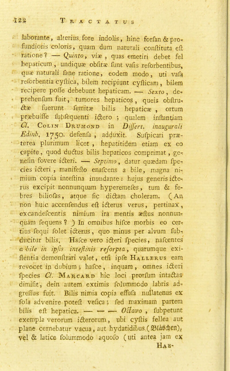 laborante, alterius. fore indolis, hinc forfan&pror fundioris coloris, quarn dum naturali conflituta ell; ratione ? — Quinto, viae , quas emetiri debet fel bepaticum , undiquae obfitae funt vails reforbentibus, quae naturali fane ratione $ eodem modo, uti vafa reforbentia cyilica, bilem recipiunt cyflicam , bilem recipere poife debebunt hepaticam. — Sexto, de- prehenfum fuit, tuinores hepaticos , queis obflru- dtae fuerunt femitae bilis hepaticae , ortum praebuiffe fubfequenti idlero ; qualem inflantiam Cl. Colin Drumond in DiD'ert. inaugur ali Edirib. 1750* defenfa , adduxit. Sufpicari prae- terea plurimum licet , hepatitidem etiam ex eo capite, quod dudtus bilis hepaticos comprimat, ge-. nefin fovere idteri. — Septimo, datur quaedam fper cies idteri , manifeflo enafcens a bile, inagna ni- mium copia inteilina inundante: hujus generis idte- Tus excipit nonnunquam hyperemefes, turn & fe- bres biliofas, atque fic didtatn choleram. C non huic accenfendus eft idterus verus, pertinax, excandefcentis nimium ira mentis aeflus nonnuiR quam fequens ? } In omnibus hifce morbis eo cer-^ tius fequi folet idterus, quo minus per alvura fub- ducitur bilis, Hafce vero idteri fpecies, nafcentes a -bile in ipfis intejlinis reforpta, quarumque exi- ftentia demonftrari valet, etfi ipfe Hallerus earn revocet in dubium •, hafce , inquam , omnes idteri fpecies CL Marcard hie loci prorfum intadtas- dimifit, dein aiitem extimis folummedo labris ad- grefl'us fuit. Bilis nimia copia elfufa nullatenus ex fola advenire poteft vefica fed maximam partem bilis eft hepatica. *— — — OLlavo , fubpetunt exempla verorum idterorum, ubi cyftis fellea aut plane cernebatur vacua, aut hydatidibus ( vel & latice folummodo aquofo (uti antea jam ex Hab-