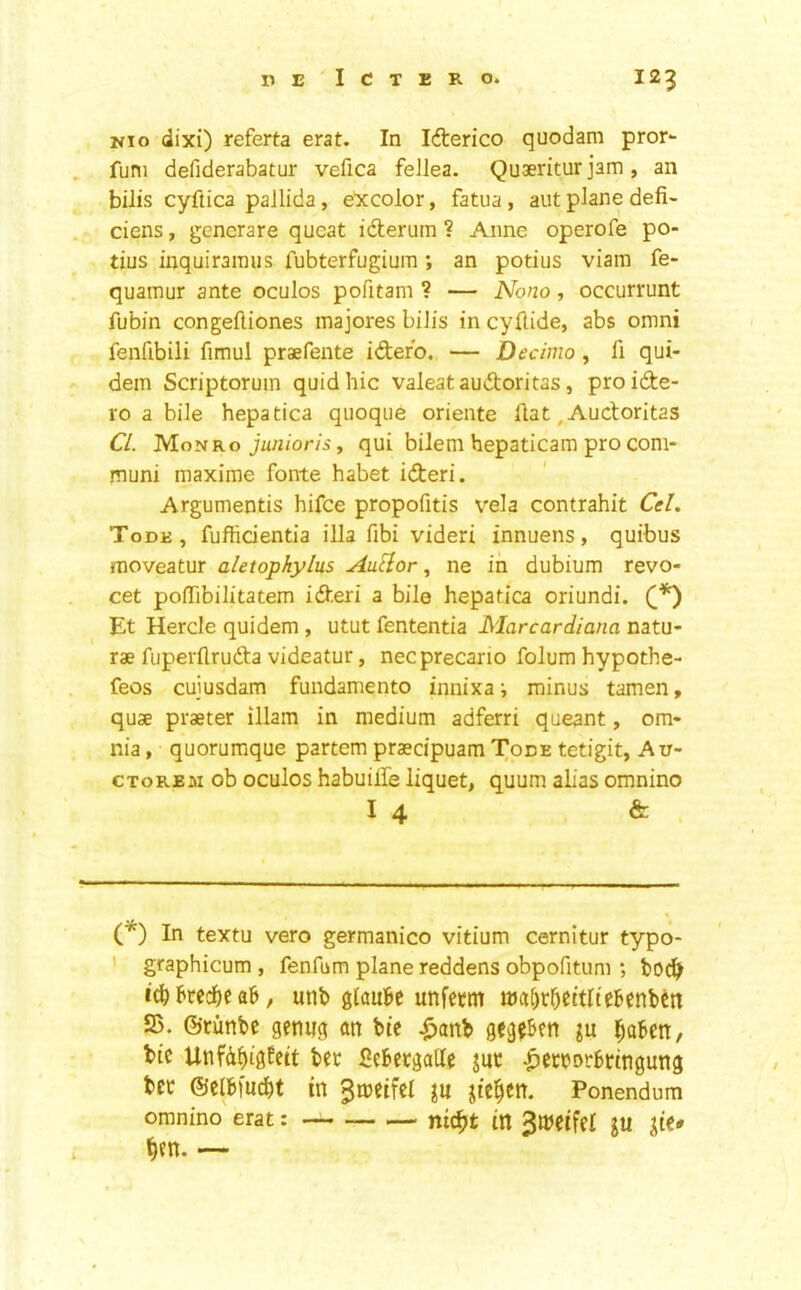 Nio dixi) referta erat. In Id:erico quodam pror^ funi defiderabatur vefica feJlea. Quaeritur jam , an bills cyftica pallida, excolor, fatua, aut plane defi- ciens, gencrare qucat idterum ? Anne operofe po- tius inquirainus fubterfugium; an potius viam fe- quamur ante oculos pofitam ? — Nono, occurrunt fubin congefliones majores biJis in cyflide, abs omni fenfibili fimul praefente idero. — Decinio, fi qui- dem Scriptoruin quid hie valeat audoritas, proide- ro a bile hepatica quoque oriente Aat, Audoritas Cl. 'M.ouko junioris, qui bilem hepaticam pro com- muni maxime fonte habet ideri. Argumentis hifee propofitis vela contrahit Cel. Took, fufticientia ilia fibi videri innuens, quibus moveatur aletopkylus AuHor, ne in dubium revo- cet poflTibilitatem ideri a bile hepatica oriundi. Et Hercle quidem , utut fententia Marcardiana natu- rae fuperflruda videatur, necprecario folum hypothe- feos cuiusdam fundamento innixa ■, minus tamen, quae praeter illam in medium adferri queant, om- nia , quorumque partem praecipuam Tode tetigit, Au- c TO REM ob oculos habuilfe liquet, quum alias omnino 14 & > (*) In textu vero germanico vitium cernitur typo- graphicum , fenfum plane reddens obpofitum ; icbbred^ea&, unb glaui^c unfetm ttial)r^ettltebenbctt 25. ©cimbe gemig an bte .^anb gegekn j^abett, bic Unfd^tgfett bee Sebecgaltc jut liecbDtbtmgung bet ©elbfuebt in ^meifel ju jte|en. Ponendum omnino erat: nic^t in 3l»eifel JU jie* ^en. —