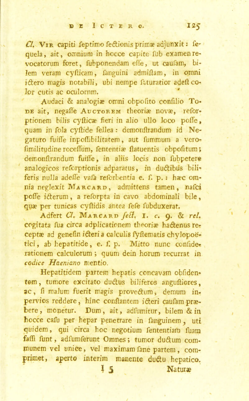 Cl. ViR capiti feptimo feAionis primae adjunxit: fe- quela, ait, omnium in hocce capite fub examenre- vocatorum foret, fubponendam efie, ut caufam, bi- lem veram cyfticam, fanguini admiflam, in omni iftero magis notabili, ubi neinpe fcturatior adeftco- 3or cutis ac oculornm. Audaci & analogiae omni obpofito confilio To- DE ait, negafle Auctorem theoriae novae, refor- ptionem biJis cyfticae fieri in alio ulJo Joco poITe, quam in fola cyftide feJJea : demonflrandum id Ne- gaturo fuiife inpoflibilitatem, aut fummum a vero- fimjilitudine recefl’um, fententiae flatuentis obpofitura; demonflrandum fuifle, in aliis locis non fubpetere * analogicos refcrptionis adparatus, in dudlibus bili- feris nulJa adefTe vafa reforbentia e. f. p. 1 haec om- nia neglexit Marc ard , admittens tamen, nafci pofTe idlerum, a reforpta in cavo abdominali bile, quae per tunicas cyflidis antea fefe fubduxerat. Adfert Cl. Marcard i. c. g. & reU cogitata fua circa adplicationem theoriae hadenus rer ceptae ad genefin idleri a calculis fyflematis chylopoe- tici, ab hepatitide, e. f. p. Mitto nunc confide- rationem calculorum ; quum dein horum recurrat in codice Haemano nientio. Hepatitidem partem hepatis concavam obfiden- tem, tumore excitato dudus biliferos angufliores, ac, fi malum fuerit m^gis provedum, demum in- pervios reddere, hinc confiantem ideri caufam prae- bere , monetur. Dum, ait, adfumitur, bilem & in bocce cafu per hepar penetrate in fanguinem ^ uti quidem, qni circa hoc negotium fententiaiti fuam faffi funt, adfumferunt Omnes; tumor dudum com- munem vel uniee, vel maximam fane partem, com- primet, aperto interim manente dudu hepatico. I 5 Naturae