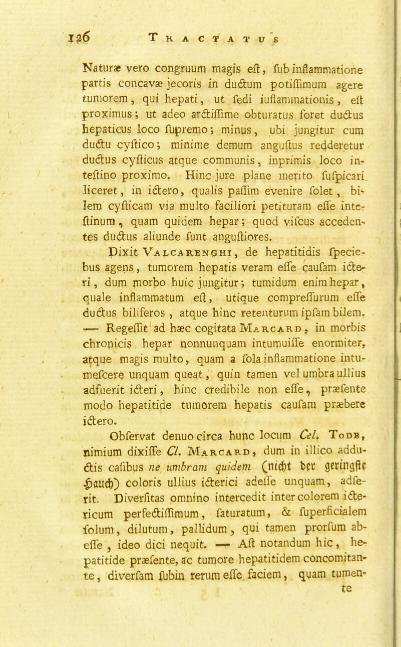 Naturae vero congruum magis eft, fub inflammatione partis concavae jecoris in dudum potiffiraum agere tuinorem , qui hepati, ut fedi iufiaminationis , eft proximus; ut adeo ardiffime obturatus foret dudus hepaticus loco fupremo; minus, ubi jungitur cum dudu cyftico; minime deraum anguftus redderetur dudus cyflicus atque communis, inprimis loco in- teftino proximo. Hinc jure plane merito fufpicari. liceret, in idero, qualis paflim evenire folet, bi-r lera cyfticam via muito faciliori petituram efle inter flinum, quam quidem hepar; quod vifcus acceden- tes dudus aliunde funt anguftiores. Dixit Valcarenghi, de hepatitidis fpecie- bus agens, tumorem hepatis veram elTe caufam ide- ri, dum jnorbo huic jungitur; tumidum enimhepar, quale inflammatum eft, utique comprefTurum efTe dudus biliferos , atque hinc retenturum ipfam bilem. — Regeflit'ad haec cogitata Marcard , in morbis chronicis hepar nonnunquam intumuiffe enormiter, atque magis muito, quam a fblainflammatione intu- mefcere unquam queat, quin tamen vel umbra ullius adfuerit ideri, hinc credibile non efTe, praefente modo hepatitide tumorem hepatis caufam praebere idero. Obfervat denuo circa hunc locum Cel, Todb, nimium dixifTe Cl. Marcard, dum in illico addu- dis cafibus ne umbram quidem bd ^tCtngftC ^audb) coloris ullius iderici adelle unquam, adfe- rit. Diverfitas omnino intercedit inter colorem ide- ricum perfediflimum, faturatum, & fuperficialem folum, dilutum, pallidum ^ qui tamen prorfum ab- efle , ideo dici nequit. — Aft notandum hie, he- patitide praefente, ac tumore hepatitidem concomitan- te, diverfam fubin rerum efTe faciem, quam tumen- te