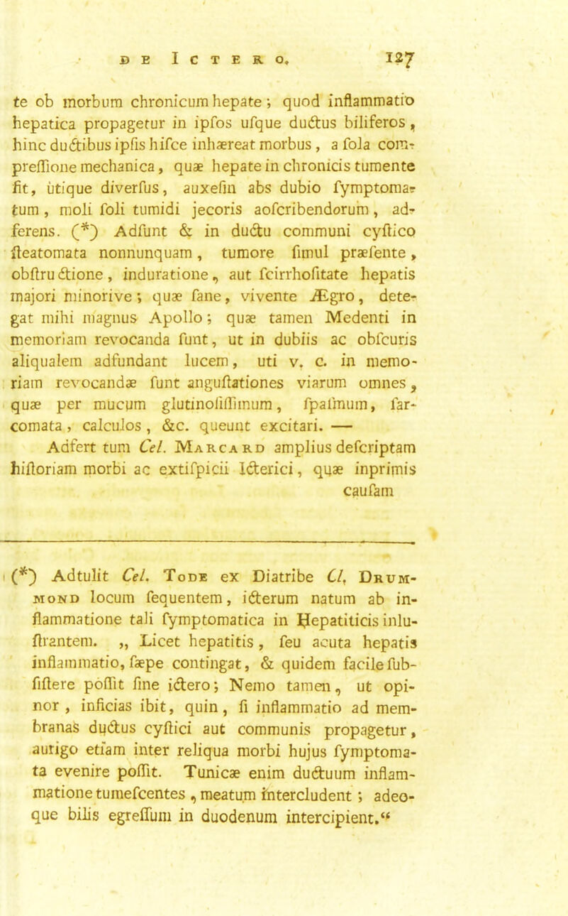 te ob morbura chronicum hepate; quod inflammatio hepatica propagerur in ipfos ufque dudtus biliferos, hinc duftibus ipfis hifce inhaereat morbus, a foJa com-r prefTione mechanica, quae hepate in chronids tumente fit, utique diverfus, auxefiu abs dubio fymptomar turn , moli foli tumidi jecoris aofcribendorum, adr ferens. Adfunt & in dudu communi cyftico ileatomata nonnunquam, tumore fimul praefente, obftrudtione, induratione, aut fcirrhofitate liepatis majori minorive; quae fane, vivente ^gro, dete- gat mihi inagnus Apollo; quae tainen Medenti in memoriam revocanda funt, ut in dubiis ac obfcuris aliqualem adfundant lucem, uti v, c. in niemo- riam revocandae funt anguflationes viarum omnes, .quae per mucum glutinofiffimum, fpafmuin, far-' comata, calcuJos , &c. queuiit excitari. — Adfert turn Cel. Marcard amplius defcriptam hiiloriam morbi ac extifpicii Icterici, quae inprimis caufam I Adtulit Cel. Tode ex Diatribe C/, Drum- mond locum fequentem, iderum natum ab in- flammatione tali fymptomatica in IJepatiticis inlu- flrantem. „ Licet hepatitis, feu acuta hepatis inflammatio, faepe contingat, & quidem facile fub- fiftere poflTit fine idero*, Nemo tamen, ut opi- nor , inficias ibit, quin, fi inflammatio ad mem- branas dudus cyftici aut communis propagetur, -• aurigo etiam inter reliqua morbi hujus fymptoma- ta evenire poflTit. Tunicae enim duduum inflam- matione tumefcentes , meatu.m ititercludent; adeo- que bilis egrelTum in duodenum intercipient.*^