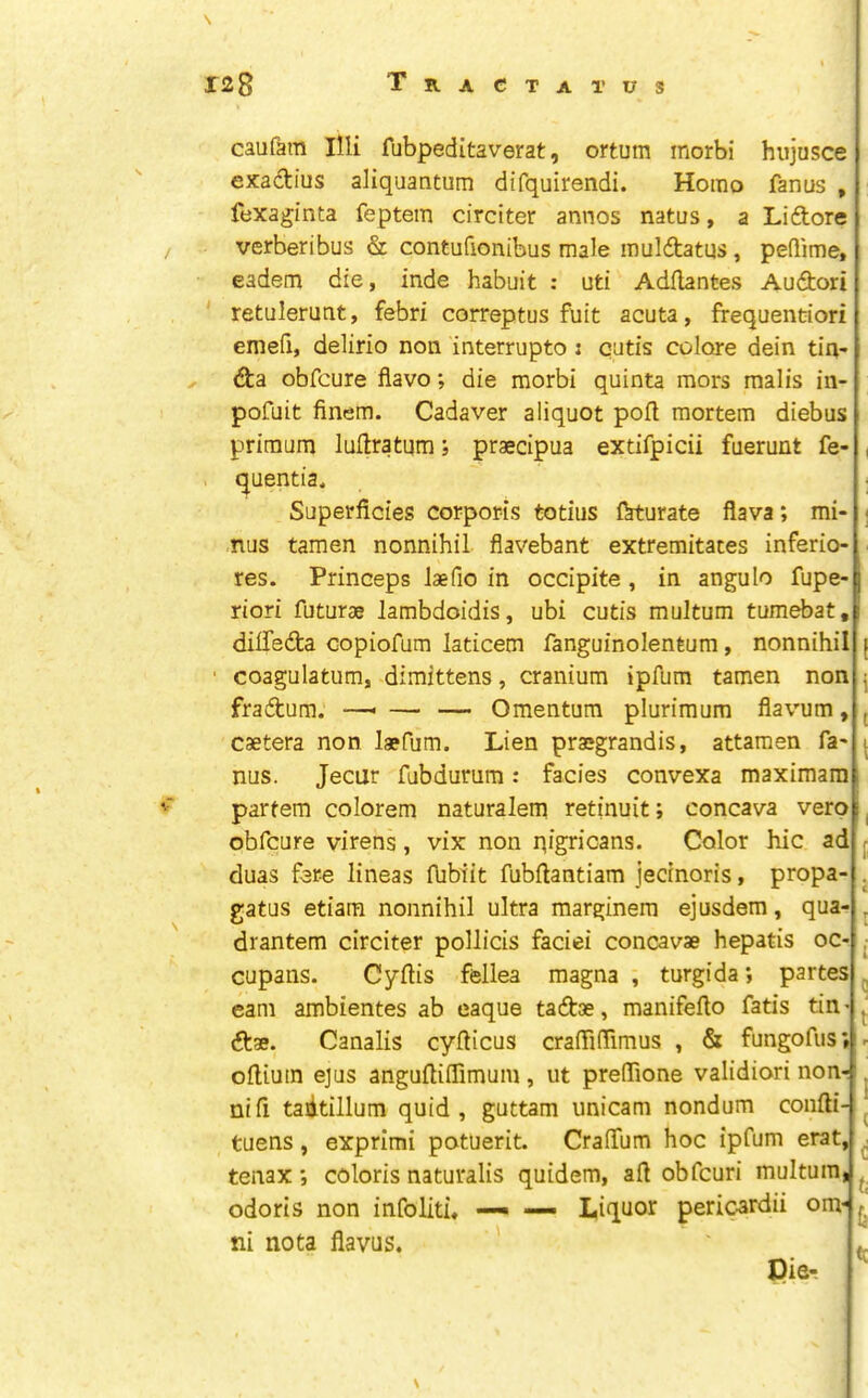 caufara Illi fubpeditaverat, ortum morbi hiijusce exadius aliquantum difquirendi. Homo fanus , fexaginta feptem circiter annos natus, a Liftore verberibus & contufionibus male muldatus, pedime, eadem die, inde habuit : uti Adilantes Auftori retulerunt, febri correptus fuit acuta, frequentiori emed, delirio non interrupto; cutis colore dein tia- obfcure flavo; die morbi quinta mors malis in- pofuit finem. Cadaver aliquot poll mortem diebus primum luftratum; praecipua extifpicii fuerunt fe- quentia. Superficies corporis totius ftturate flava; mi- nus tamen nonnihil flavebant extremitaces inferio- Princeps laefio in occipite, in angulo fupe- res. riori futurae lambdoidis, ubi cutis multum tumebat, diffedta copiofum laticem fanguinolentum, nonnihil coagulatum, dimittens, cranium ipfum tamen non fraftum. —■ — — Omentum plurimum flavum, csetera non laefum. Lien prajgrandis, attamen fa- nus. Jecur fubdurum: facies convexa maximara partem colorem naturalem retinuit; concava verp obfcure virens, vix non qigricans. Color hie ad duas fere lineas Aibiit fubflantiam jecinoris, propa- gates etiam nonnihil ultra marginem ejusdem, qua- drantem circiter pollicis faciei concavae hepatis oc- cupans. Cyftis fellea magna , turgida; partes earn ambientes ab eaque taftae, manifeflo fatis tin dtae. Canalis cydicus craffifrimus , & fungofus ofliuin ejus anguftiflimum , ut prelTione validiori nonr i, nifi tadtillum quid, guttam unicam nondum confti- tuens, exprimi potuerit. CrafTum hoc ipfum erat, tenax *, coloris naturalis quidem, ad obfeuri multum, ^ odoris non infoliti* — — Liquor periwrdii om^* ni nota flavus. ' Pie.