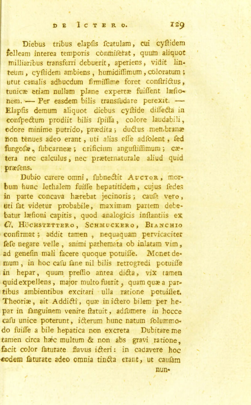 Diebus tribus elapfis fcatulam, cui cyftidem felieam interea temporis conmifetat, quuiii aliquot tnilliaribus transferri debuerit, aperiens, vidif lin- ' teum , cyftidem ambiens , humidiftimum , coJoratum ; utut canalis adbucdum firmiflime foret conftridtus, tunicae etiam nulJain plane expert® fuiflent l®fio- hem. — Per easdem bilis transludare perexit. — Elapfis deraum aliquot diebus cyftide dilfedta in confpedtum prodiit bilis fpiifa, colore laudabili, odore minime putrido, praedita ; dudtus meHibran® hon tenues adeo erant, uti alias elfe adfolent, fed fungofa?, fubcarne® ; crificium anguftifiimum ; c®- tera nec calculus, nec pr®ternaturale aliud quid ; pr®fens. Dubio carere omni, fubnedtit Auctor , ’mor- bum hunc Jethalem fuilTe hepatitidem, cujus fedes in parte concava h®rebat jecinoris; caufa vero, uti fat videtur probabile, maximam partem debe- batur Isfioni capitis, quod analogids inftantiis ex HoCHSTETTERO , SCHMUCKERO, BiaNCHIO ' confirmat; addit tamen , nequaquam pendcaciter fefe negate velle , animi patheraata ob inlatam vim, ad genefin mali facere quoque potuifle. Monet de- mum , in hoc cafu fane nil bilis retrogredi potuilTe in hepar, quum^ prelTio antea didla, vix tamen quidexpellens, major multo fuerit ^ quamqusapar- tibus ambientibus excitari • ulla ratione potuiflet. Theori®, ait Addiftr, qu® inidtero bilem per he- par in fanguinem venire ftatuit, adfumere in hocce cafu unice poterunt, idterum hunc natum folummo- do fuifle a bile hepatica non excreta Dubitareme tamen circa h®c multum & non abs gravi ratione, facit color faturate flavus idteri: in cadavere hoc €odem laturate adeo omnia tindta erant, ut caufam nun- ✓ /