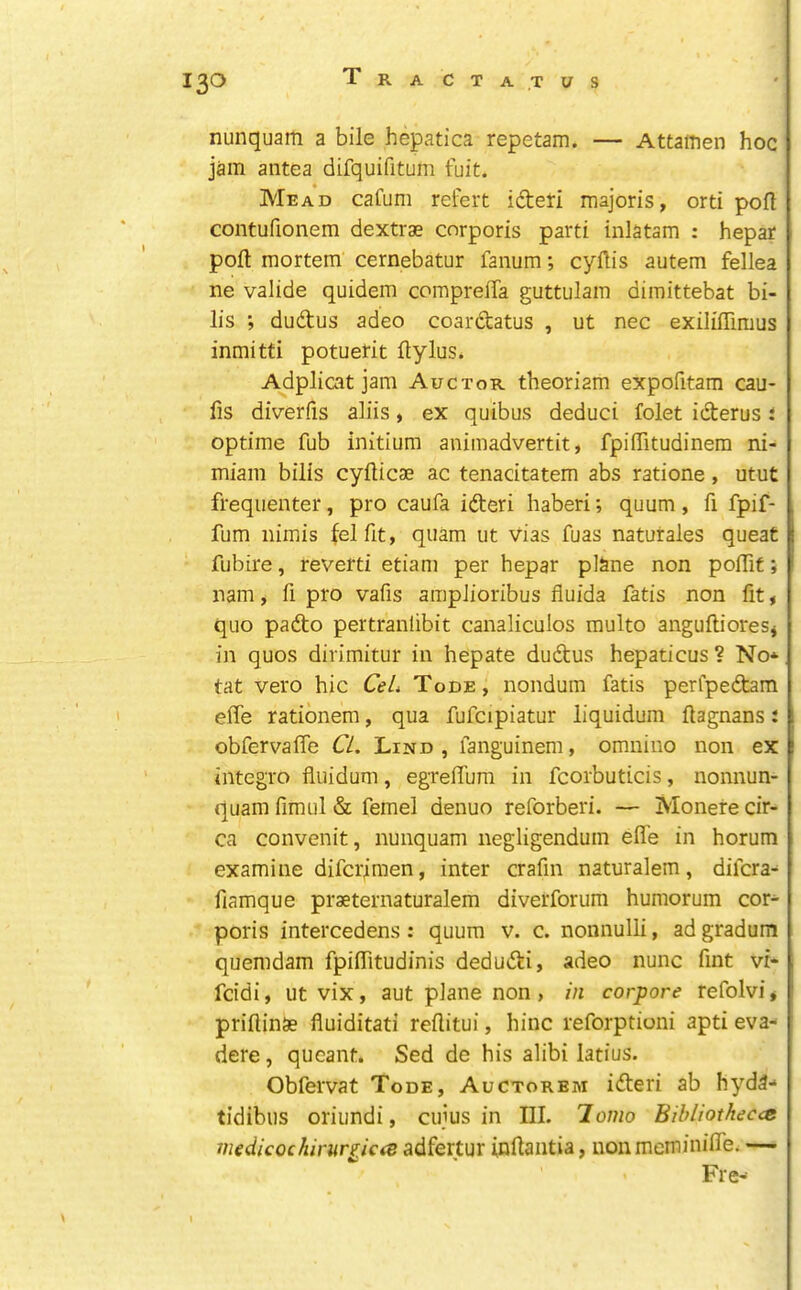 nunquam a bile hepatica repetam. — Attamen hoc jam antea difquifitum fuit. Mead cafum refert ideti majoris, orti poll contufionem dextrae corporis parti inlatam : hepar poll mortem cernebatur fanum; cyllis autem fellea ne valide quidem compreffa guttulam dimittebat bi- lls dudus adeo coardatus , ut nec exililTimus inmitti potuerit ftylus. Adplicat jam Auctor theoriam expofitara cau- fis diverfis aliis, ex quibus deduci folet iderus i optime fub initium animadvertit, fpilTitudinem ni- miam bilis cyllicae ac tenacitatem abs ratione, utut frequenter, pro caufa ideri haberi; quum, fi fpif- fum nimis felfit, quam ut vias fuas naturales queat fubire, reverti etiam per hepar plane non polTif; nam, fi pro vafis ampJioribus fluida fatis non fit, quo pado pertranfibit canaliculos multo anguflioreSj in quos dirimitur in hepate dudus hepaticus ? No* tat vero hie CeL Tode, nondum fatis perfpedam elfe ratibnem, qua fufcipiatur liquidum llagnans: obfervalTe CL. Lind, fanguinem, omnino non ex integro fluidum, egrelTum in fcorbuticis, nonnun- quam fimul & femel denuo reforberi. — Monere cir- ca convenit, nunquam negligendum elfe in horum examine diferimen, inter crafin naturalem, difera* fiamque praeternaturalem diverforum humorum cor* poris intercedens; quum v. c. nonnulli, adgradum quemdam fpilTitudinis dedudi, adeo nunc fint vi- feidi, ut vix, aut plane non , in corpore refolvi * priftinSe fluiditati rellitui, hinc reforptioni apti eva* dere, queant. Sed de his alibi latius. Obfervat Tode, Auctorbm ideri ab hyda* tidibus oriundi, ciijus in III. 7o?no Eibliotheccc medicochiruriiciS adfertur inllantia, uonmeminilfe. — Fre*