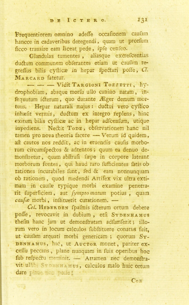 If'requentiorem omnino adefle occafionem caufam hancce in cadaveribus detegendi, quam ut prorfuin ficco transire earn liceat pede, ipfe cenfeo. Glandulas tumentes , aliasque ex(!TefcentiaS du(ftum communem obferantes etiam ut caufam re- grelTus bilis cyflicae in hepar fpeftari pofl'e, Cl. Mar CARD fatetur. Vidit Targioni Tozzetti , hy- drophobiam, absque morfu ullo canirio natam, in* fequutum ifterum, quo durante -®ger demum mor- tuus. Hepar natural! majus: duftui vero cyftico inhaefit vermis, duftum ex integro replens, hinc exitum bilis cyfticae ac in hepar adfcenfum, utique inpediens- Nedit Tode, obfervationem hanc nil tamen pro nova theoria facere — Verum id quidem, all cautos nos reddit, ac in eruendis caufis morbo- rum circumfpedios & adtentos; quum ea denuo dc- monllretur, quam abllrufi faepe in corpore lateant morborum fontes, qui baud raro fuflicientes fatis ob rationes incurabiles funt, fed & earn nonnunquam ob rationem , quod medendi Artifex vix ultra exti- mam in caufae typique morbi examine penetra- rit fuperficiem, aut fympto matum potius , quam caufcc morbi, inftituerit curationem. — Cel. Heberden fpafmfs ifterum ortum debere polTe, revocavit in dubium , etfi Sydenhamus thefin hanc jam ut demonflratam adfumferit; illo- rum vero in locum calculos fubflituere conatus fuit, ut caufam arquati morbi genericam ; quorum Sy- , toENHAMus, hic, Ut Auctor monet, pariter ex- cefl'u peccans , plane nunquam in fuis operibus hoc fub refpettu meminit. — Atraraen nec demonllra- vit'ullibi Sydenkamus , calculos malo hiiic ortum dare plaue 'no;; poiie I CcB