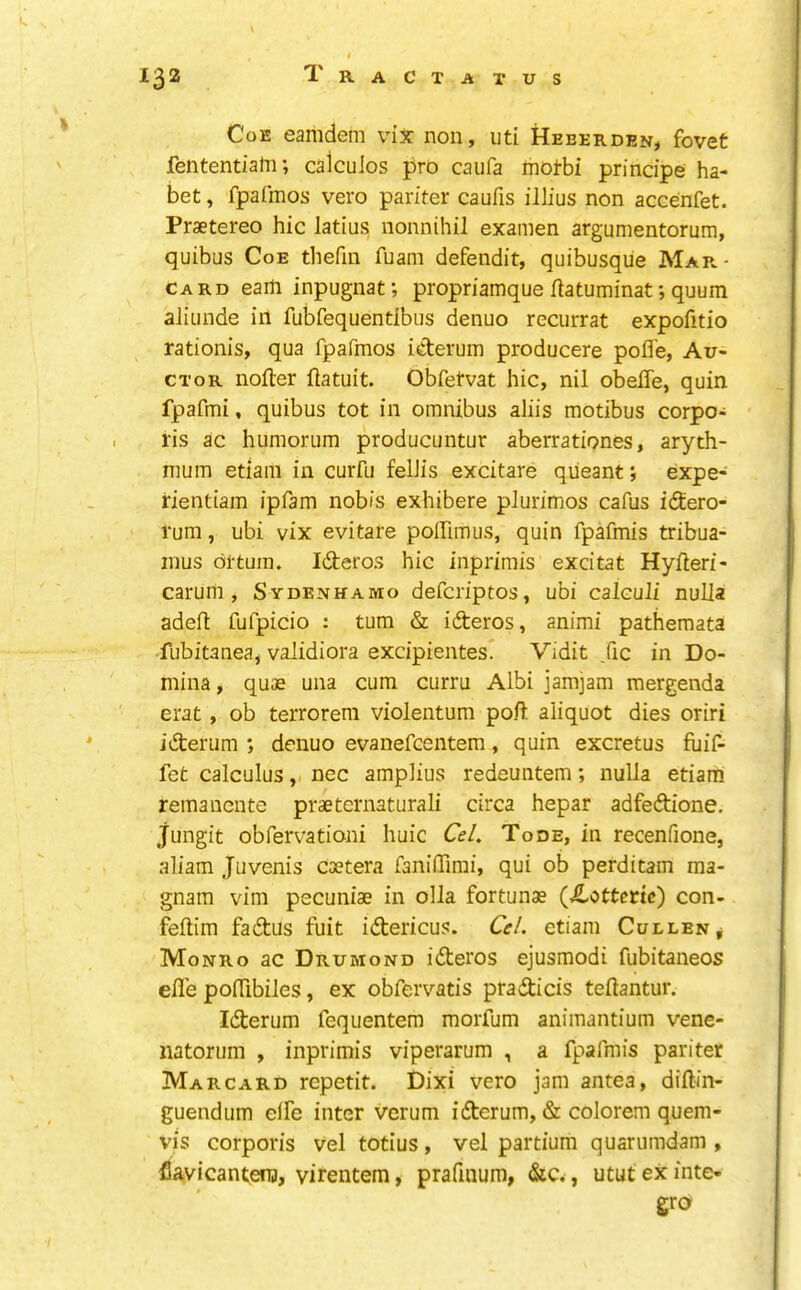 Coe eamdem vix non, uti Heberden, fovet fententiatn •, calculos pro caufa motbi principe ha- bet , fpafmos vero pariter caufis illius non accenfet. Praetereo hie latius nonnihil examen argumentorum, quibus Coe thefm fuam defendit, quibusque Mar.- card earn inpugnaf, propriamque flatuminat; quum aliunde in fubfequentlbus denuo recurrat expofitio rationis, qua fpafmos iderum producere poffe, Au- CTOR nofler flatuit. Obfetvat hie, nil obefle, quin fpafmi, quibus tot in omnibus aliis motibus eorpo- ris ae humorum produeuntur aberrationes, aryth- mum etiam in eurfu fellis exeitare qiieant j expe- fientiam ipfam nobis exhibere plurimos eafus idero- rum, ubi vix evitare polfimus, quin fpafmis tribua- inus di-tum. Ideros hie inprimis excitat Hyfleri- carum, Sydenhamo deferiptos, ubi calculi nulla adeft fufpieio : turn & ideros, animi pathemata fubitaneaj validiora excipientes. Vidit ,fie in Do- mina, quae una eum eurru Albi jamjam mergenda erat, ob terrorem violentum poll aliquot dies oriri iderum ; denuo evanefeentem, quin exeretus fuif- fet ealeulusnee amplius redeuntem; nulla etiam remanente praeternaturali eirea hepar adfedione. jungit obfervationi huic Ce/, Tode, in recenfione, aliam Juvenis ea?tera faniffirai, qui ob perditam ma- gnam vim peeuniae in olla fortunae (Jtottetic) eon- feftim fadus fuit iderieus. Cr/. etiam Cullen ^ Monro ac Drumond ideros ejusmodi fubitaneos efl'e pofTibiles, ex obfervatis pradieis teHantur. Iderum fequentem morfum animantium vene- natorum , inprimis viperarum , a fpafmis pariter Marcard repetit. Dixi vero jam antea, diftin- guendum elfe inter verum iderum, & eolorem quem- vis eorporis vel totius, vel partium quarumdam , flavicantena, virentem, prafuium, &c., utut ex inte- gro