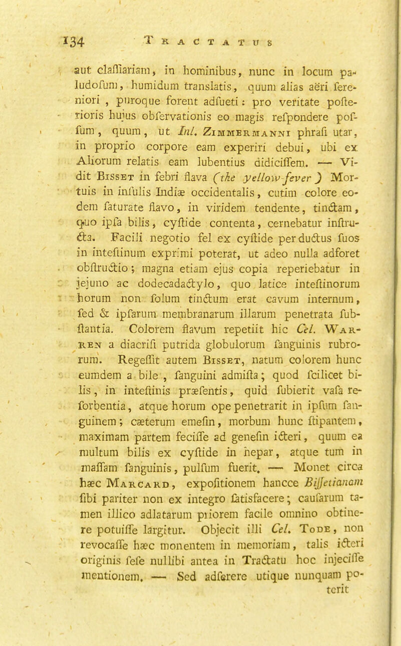 aut clafliarism, in hominibus, nunc in locum pa- ludofum, humidum translatis, quum alias aeri fere- niori , pnroque forent adfueti; pro veritate pofle- rioris hujus obfervationis eo magis refpondere pof- fum, quum, ut Ini. Zimmermanni phrafi utar, in proprio corpore earn experiri debui, ubi ex Aliorum relatis earn lubentius didicilTem. — Vi- dit Bisset in febri flava (^thc yellow fever } Mor- tuis in infulis Indiae occidentalis, cutim colore eo- dem faturate flavo, in viridem tendente, tindam, qruo ipfa bilis, cyilide contenta, cernebatur inftru- dta. FaciJi negotio fel ex cyftide perdudus fuos in inteftinum exprimi poterat, ut adeo nulla adforet obilrudio; magna etiam ejus copia reperiebatur in jejuno ac dodecadadylo, quo latice inteflinorum horum non folum tindum erat cavum internum, fed & ipfarum membranarum illarum penetrata fub- flantia. Colorem Havum repetiit hie Cel. War- ren a diacrifi putrida globulorum fanguinis rubro- rum'. Regeffit autem Bisset, natum colorem hunc eumdem a bile , fauguini admiila; quod fcilicet bi- lis , in inteftinis prsefentis, quid fubierit vafa re- forbentia, atque horum ope penetrarit in ipfum faii- guinem; caeterum emefm, morbum hunc ilipantem, maximam partem feciffe ad genefin ideri, quum ea niultum bilis ex cyilide in hepar, atque turn in malTam fanguinis, pulfum fuerit, — Monet circa haec Marcard, expofitionem hancce Bijfetianam fibi pariter non ex integro latisfacere; caufarum ta- nien illico adlatarum piiorem facile omnino obtine- re potuiiTe largitur. Objecit illi Cel. Tode, non revocaife hasc monentem in memoriam, tabs ideri originis fefe nullibi antea in Tradatu hoc injeciife inentionem, — Sed adferere utique nunquam po- terit