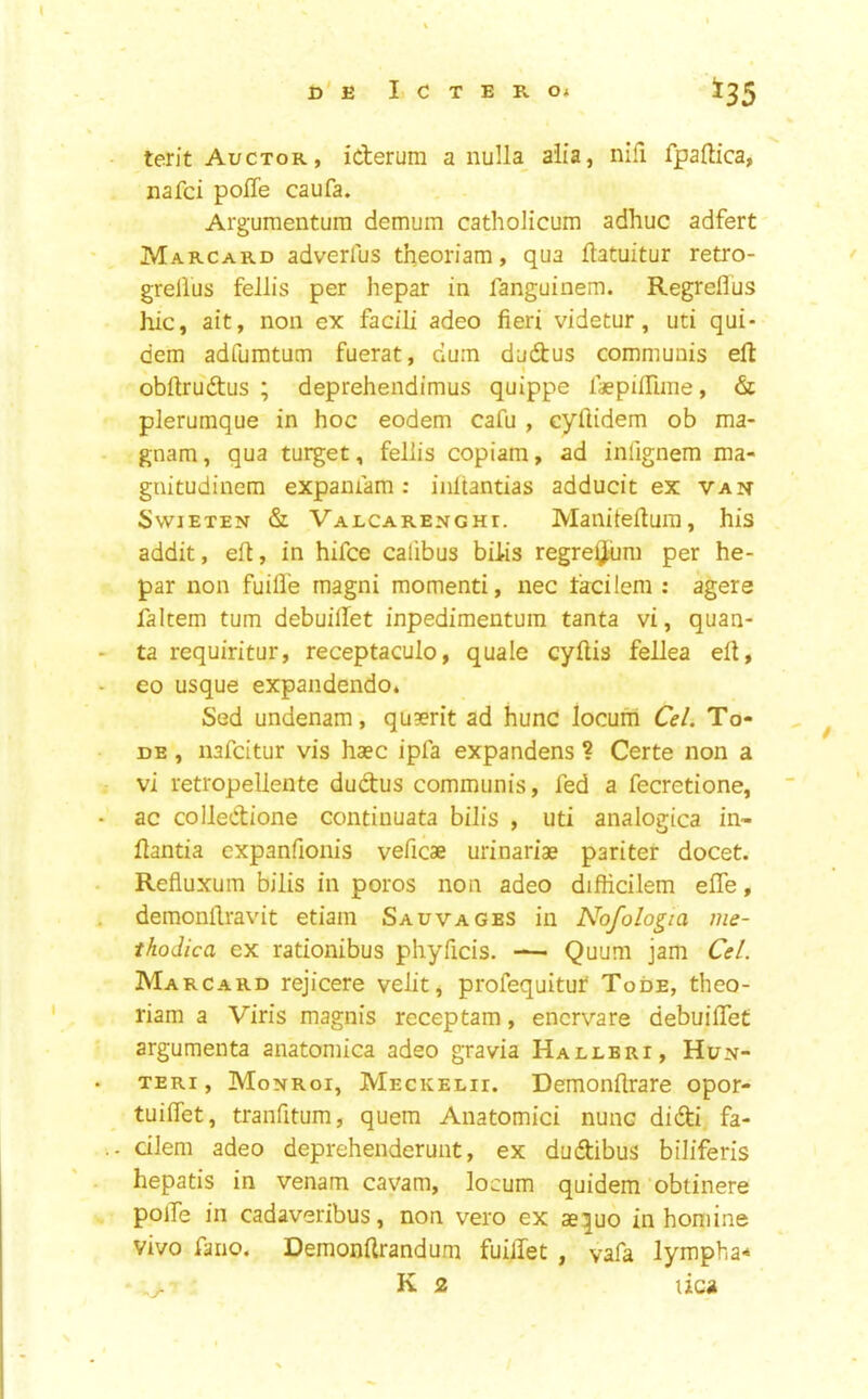 terit Auctor, icterum a nulla_ alia, nifi fpaftica, nafci poiTe caufa. Arguraenturn demum catholicum adhuc adfert Marcard adverlus theoriam, qua ftatuitur retro- grellus fellis per hepar in fanguinem. Regreflus hie, ait, non ex facili adeo fieri videtur, uti qui- dem adfumtum fuerat, dum dudus communis eft I obftrudtus ; deprehendimus quippe Isepiftime, & plerumque in hoc eodem cafu , cyftidem ob ma- gnam, qua turget, feliis copiam, ad infignem ma- gnitudinem expamam; iiiltantias adducit ex van SwiETEN & Valcarenghi. ManiteftuiT), his addit, eft, in hifee calibus bihs regreytiim per he- par non fuifl'e magni moment!, nec facilem : agere faltem turn debuilTet inpedimentum tanta vi, quan- ta requiritur, receptaculo, quale cyftis fellea eft, eo usque expandendo. Sed undenam, qugerit ad hunc locum Ce/. To- DE, nafeitur vis hsec ipfa expandens ? Certe non a vi retropellente dudus communis, fed a fecretione, ac colledione continuata bilis , uti analogica in- ftantia expanfionis veficae urinariae pari ter docet. Refluxum bilis in poros non adeo difficilem efle, demonftravit etiam Sawages in Nofologia me- thodica ex rationibus phyficis. — Quum jam Cel. Marcard rejicere velit, profequituf Tode, theo- riam a Viris magnis receptam, enervate debuiftet argumenta anatomica adeo gravia Hallbri, Hun- TERi, Monroi, Meckelii. Demonflrare opor- tuiffet, tranfitum, quern Anatomici nunc didi fa- - diem adeo deprehenderunt, ex dudibus biliferis hepatis in venam cavam, locum quidem obtinere polTe in cadaveribus, non vero ex ae^uo in homine vivo fano. Demonftrandum fuilTet , vafa lymph a* • K 2 lica