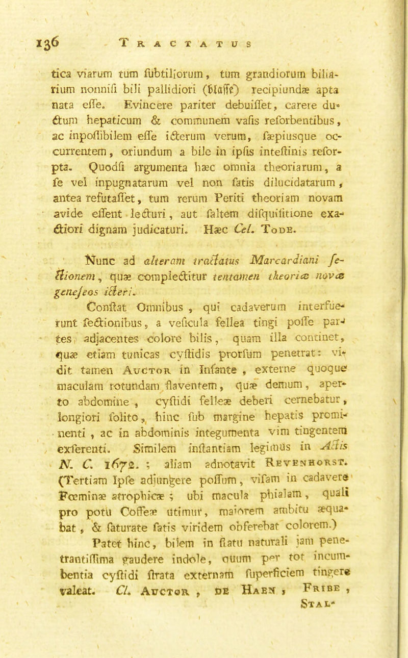 \ I36 Tracxatus tica viarum turn fubtillorum, turn grandiorum bilia- rium nonnifi bili pallidiori (fciaiTO recipiundae apta nata effe. Evincere pariter debuiflet, careie du dtuni hepaticum & coraiminem vafis reforbentibus, ac /npoflibilem efle iderum verum, faepiusque oc- currentem, oriundum a biJe in ipfis inteftinis refor- pta, Quodfi arguiTienta haec omnia theoriarum, a fe vel inpugnatarum vel non fatis diliicidatarum , antea refutafl'et, turn rerum Periti theoriam novam avide client ledturi, aut faltem difquilitione exa- €tiori dignam judicaturi. Haec Ce/. Tode. t^unc ad alteram tratiatus Marcardiani fe- Uionem, qus compleftitur tentamen theories mvez genejeos iHeri. Conftat Omnibus , qui cadaverum interfue- runt fe^tionibus, a veficula fellea tingi poffe parJ - tes,' adjacentes colore bilis, quam ilia concinet, quae etiam tunicas cyftidis prorfum penetrate vi* dit tamcn Auctor in Infante , externe quoque maculam rotundam flaventetn, qu?e demum, aper* to abdomine , cyflidi felleae deberi cernebatur, longiori folito,, bine Tub margine hepatis promi- nenti ^ ac in abdominis integumenta vim tingenterti exferenti. Sirailcm inftantiam legimds in A^is N. C. 16^2. ; aliam adnotavit Revenhokst. (Tcrtiara Ipfe adiiin^ere poilum, \dfam in cadavers • Poeminae atropbicae ; ubi macula pbialam, quali pro potu Coffese ntimur, maiorem ambitu aequa* bat » '& faturate fatis viridem obferebat colorem.) Patet bine, bilem in fiatu naturali jam pene- trantifllma gaudere indole, ouum p^r tor incum- bentia cyftidi fh^ta extern am fuperficiem tingere valeat. CU Auctor j oe Haen » Fribe , Stal* I