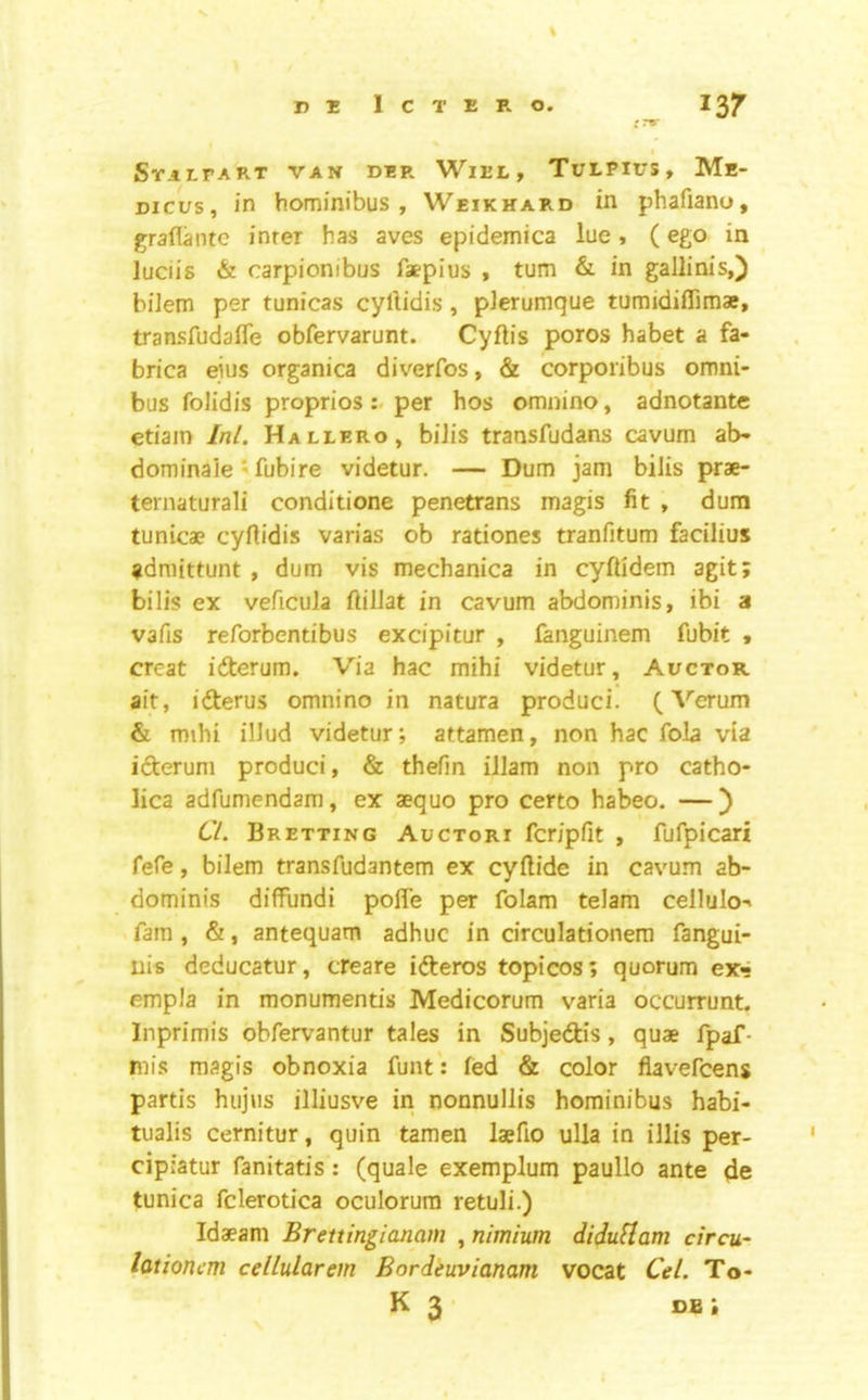 % D 1! 1 C T E R O. 137 'r»* I SriI.rART VAN DER WlEL , TULPIUS, Me- Dicus, in hominibus , Weikhard in phafiano, graflantc inter has aves epidemica lue, (ego in luciis & carpionibus faepius , turn & in gallinis,) bilem per tunicas cyllidis, pierumque tumidiflimae, transfudaffe obfervarunt. Cyftis poros habet a fa- brica ejus organica diverfos, & corporibus omni- bus folidis proprios per hos omnino, adnotante etiain Inl. Hallero, bilis transfudans cavum ab- dominaie' fubire videtur. — Dum jam biJis prae- ternaturali conditione penetrans magis fit , dum tunicae cyflidis varias ob rationes tranfitum facilius admittunt , dum vis mechanica in cyftidem agit; bilis ex veficula ftilJat in cavum abdominis, ibi a vafis reforbentibus excipitur , fanguinem fubit , creat iderum. Via hac mihi videtur, Auctor ait, iderus omnino in natura produci. (A^erum & mihi illud videtur; attamen, non hac fola via iderum produci, & thefm illam non pro catho- lica adfumendam, ex aequo pro certo habeo. —) 6'/. Bretting Auctori fcripfit , fufpicari fefe, bilem transfudantem ex cyftide in cavum ab- dominis diffundi polTe per folam telam cellulo-* fam , &, antequam adhuc in circulationera fangui- nis deducatur, cteare ideros topicos; quorum ex<! empla in monumentis Medicorum varia occurrunt. Inprimis obfervantur tales in Subjedis, quae fpaf- mis magis obnoxia funt: fed & color flavefcens partis hujus illiusve in nonnullis hominibus habi- tualis cernitur, quin tamen laefio ulla in illis per- cipiatur fanitatis: (quale exemplum paullo ante de tunica fclerotica oculorura retuli.) Idaeam Brettingianam , nimium diduHam circu- lationcm cellularem Bordeuvianam vocat Cel. To-