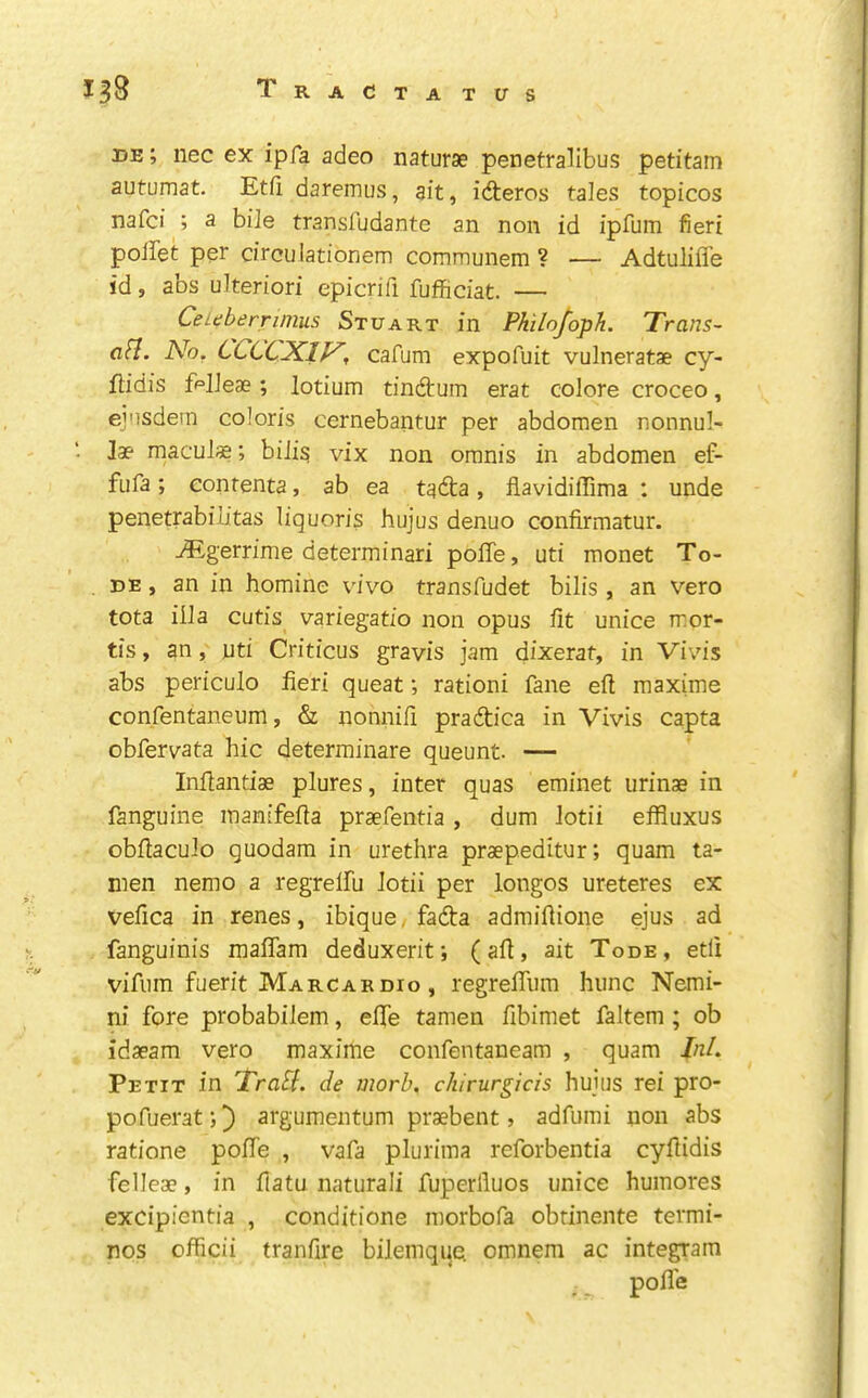 de; nec ex ipfa adeo naturae penetralibus petitam autumat. Etfi daremus, ait, idteros tales topicos nafci ; a bile transfudante an non id ipfum fieri poifet per circulationem communem ? — Adtuliffe id, abs ulteriori epicrifi fufficiat. — CeLtiberrmius Stuart in Philofoph. Trans- afl. Ah. CCCCXIV, cafum expofuit vulneratae cy- ftidis ff=lJeae; lotium tindtum erat colore croceo, ejnsdem coloris cernebantur per abdomen nonnul- Jae macuJ«; biJi^ vix non omnis in abdomen ef- fufa; eonrenta, ab ea tadta, flavidiffima : unde penetrabib’tas liquoris hujus denuo confirmatur. -®gerrime determinari poffe, uti monet To- DE, an in homine v'ivo transfudet bilis, an vero tota iOa cutis variegatio non opus fit unice mor- tis , an, uti Criticus gravis jam dixerat, in Vivis abs periculo fieri queat; rationi fane efi maxime confentaneum, & nonnifi pradtica in Vivis capta obfervata hie determinare queunt. — Infiantise plures, inter quas eminet urinae in fanguine inanifefia prsefentia, dum Jodi effluxus obfiacuJo guodam in urethra praepeditur; quam ta- nien nemo a regrelfu Jodi per longos ureteres ex vefica in renes, ibique, fadta admifiione ejus ad fanguinis raaflam deduxerit; (afi, ait Tode, etli vifiiin fuerit Marcardio , regrefliim hunc Nemi- ni fore probabiJem, efie tamen fibimet faltem ; ob idaeam vero maxime confentaneam , quam Inl. Petit in TraB. de morb, chirurgicis hujus rei pro- pofuerati} argumentum praebent ? adfumi non abs ratione pofie , vafa plurima reforbentia cyfiidis feJleae, in fiatu naturali fuperfluos unice humores excipientia , conditione morbofa obtinente termi- nos officii tranfire biJemque. omnem ac integram poJTe