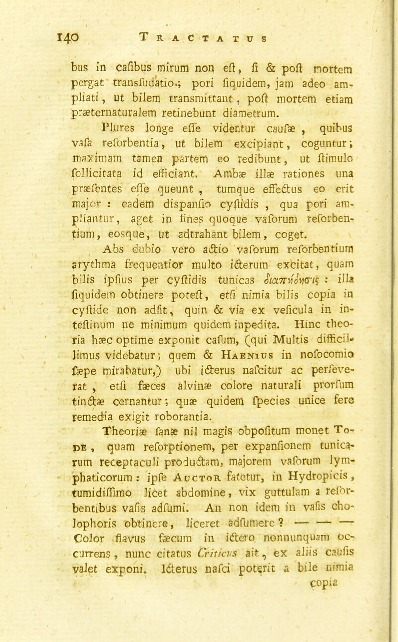 bus in cafibus mirum non eft, ft & poft mortem pergat* transludatio.; pori fiquidem, jam adeo am- pliati, ut bilem transniittant, poft mortem etiam praeternatiiralem retinebunt diametrum. Plures longe efle videntur caufae , quibus vafa reforbentia, ut biJem excipiant, coguntur; maximam tamen partem eo redibunt, ut ftimulo follicitata id efficiant. Ambae illae rationes una praefentes effe queunt , tumque effedus eo erit major : eadem dispanfio cyftidis , qua pori am- pliantur, aget in fines quoque vaforum reforben* tium, eosque, ut adtrahant bilem, coget. Abs dubio vero adio vaforum reforbentium arythraa frequentior multo iderum exdtat, quam bilis ipfius per cyftidis tunicas • iH* fiquidem obtinere poteft, etfi nimia biJis copia in cyflide non adfit, quin & via ex veficula in in- teftinum ne minimum quidem inpedita. Hinc theo* ria haec optime exponit cafum, (qui Multis difficil- Jimus videbatur; quern & Haenius in nofocomio faepe mirabatur,) ubi iderus nafcitur ac perfeve- rat , etfi faeces alvinae colore natural! prorfum tindae cernantur; quae quidem f^ecies unice fere remedia exigit roborantia. Theoriae fanae nil magis obpofitum monet To- rs , quam reforptionem, per expanfionem tunica- rum receptaculi produdam, majorem vaforum Jym- phaticorum : ipfe Auctor fatetur, in Hydropicis, turnidifilmo licet abdomine, vix guttulam a relbr- bentib’js vafis adfumi. An non idem in vafis cho- lophoris obtinere, liceret adfumere ? — — — Color fiavus faecum in idero nonnunquam oc- currens , nunc citatus Criticvs ait, ex aids caufis valet exponi, Iderus nafci poterit a bile nimia copia