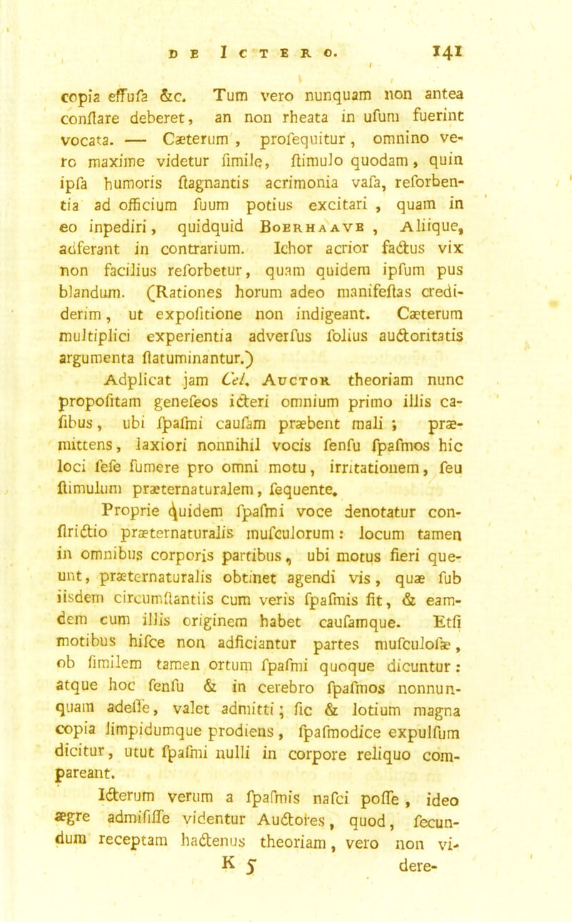 I copia effufa Turn vero nunquam non antea conflare deberet, an non rheata in ufum fuerint vocata. — Caeterum , profequitur, omnino ve- to maxime videtur limiJe, flimuJo quodam, quin ipfa humoris flagnantis acrimonia vafa, reforben- tia ad officiura fuum potius excitari , quam in eo inpediri, quidquid Boerhaavb , Aliique, adferant in contrarium. Ichor acrior fadus vix non faciJius reforbetur, quam quidem ipfum pus blandiurn. (Rationes horum adeo manifeftas credi- derim, ut expofitione non indigeant. Caeterum muJt/plid experientia adverfus folius audoritatis argumenta ftatuminantur.) Adplicat jam Auctok theoriam nunc propofitam genefeos ideri omnium primo ilJis ca- fibus, ubi i^afmi caufam praebent mali ; prae- mittens, laxiori nonnihil vocis fenfu fpafmos hie loci fefe fumere pro omni motu, irntatioiiem, feu flimulum praeternaturalem, fequente* Proprie Quidem fpafmi voce denotatur con- firidio praeternaturalis mufeuJorum: locum tamen in omnibus corporis partibus, ubi motus fieri que- unt, praeternaturalis obtinet agendi vis, quae fub iisdem circumfiantiis cum veris fpafrais fit, & eam- dem cum iJJis originem habet caufamque. Etfi motibus hifee non adficiantur partes mufciilofae, ob fimllem tamen ortum Tpafnii quoque dicuntur: atque hoc fenfu & in cerebro fpafmos nonnun- quam adelTe, valet admitti; fic & lotium magna copia Jimpidumque prodiens , fpafmodice expulfum dicitur, utut l^afmi nulli in corpore reliquo com- pareant. Iderum verum a fpafmis nafei pofle , ideo *gre admififie videntur Audotes, quod, fecun- dura receptam hadenus theoriam, vero non vi- K 5” dere-