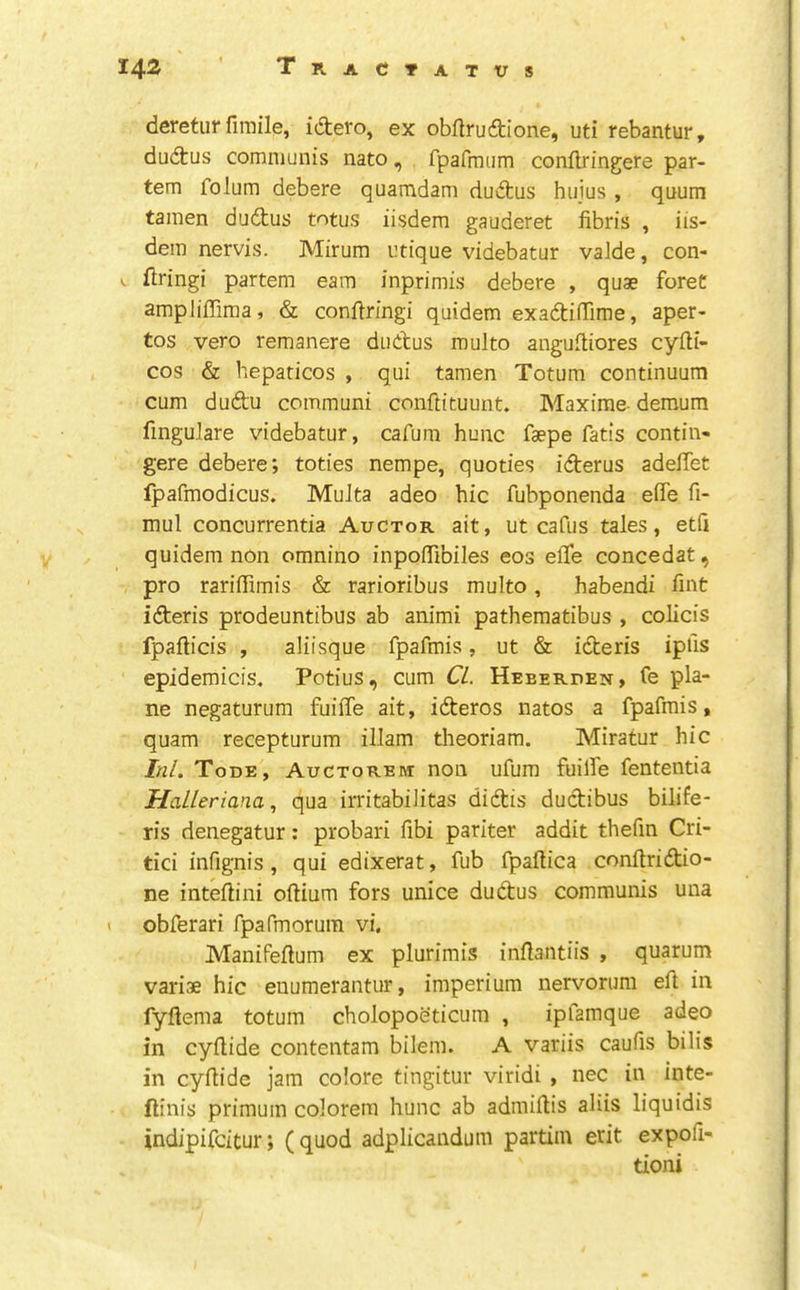 deretur fimile, idero, ex obftrudione, uti rebantur, dudus communis nato, fpafmiim conllringere par- tem folum debere quamdam dudus hujus , quum tamen dudus totus iisdem gauderet fibris , iis- dera nervis. Mirum utique videbatur vaide, con- . firing! partem earn inprimis debere , quae foreC ampliffima, & conflringi quidem exadilTirae, aper- tos vero remanere dudus multo anguftiores cyfti- cos & hepaticos , qui tamen Totum continuum cum dudu communi conftituuiit. Maxima demum fmgulare videbatur, cafura hunc faepe fatis contin- gere debere; toties nempe, quoties iderus adelTet Ipafmodicus. MuJta adeo hie fubponenda efle fi- mul concurrentia Auctor ait, ut cafiis tales, etfi quidem non omnino inpofiTibiles eos efle concedat, pro rariffimis & rarioribus multo, habendi fmt ideris prodeuntibus ab animi pathematibus, colicis fpaflicis , aliisque fpafmis, ut & ideris ipi'is epidemicis. Potius, cum Cl. Heeerden, fe pla- ne negaturum fuiffe ait, ideros natos a fpafmis, quam recepturum illam theoriam. Miratur hie Ini. Tode, Auctorem non ufum fuilfe fententia Halleriana., qua irritabilitas didis dudibus bilife- ris denegatur; probari fibi pariter addit thefm Cri- tici infignis, qui edixerat, fub fpaltica conllridio- ne intellini odium fors unice dudus communis una « oblferari fpafmorura vi, Manifedum ex plurimis indantiis , quarum variae hie euumerantur, imperium nervorum ed in fydema totum cholopoeticum , ipfamque adeo in cydide contentam bilem. A variis caufis bids in cydide jam colore tingitur viridi , nec in inte- ftinis primuin colorem hunc ab admidis aliis liquidis indipifeitur; (quod adplicandum partiin erit expofi- tioni