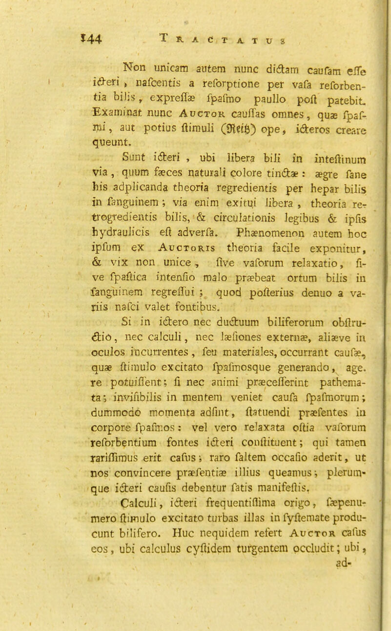 Non unicam autem nunc didam caufam effe ideri » nafcentis a reforptione per vafa reforben- tia biJjs, exprellae fpafmo paullo port patebit- Examinat nunc Auctor caulTas omnes, quae fpaf- mi, aut potius ftimuli ope, ideros create queunt. Sunt ideri , ubi libera biii in inteftinum via , quum faeces natural! colore tindae : aegre fane his adplicanda theoria regredientis per hepar bilis in fanguinem ; via enim exitui libera , theoria rer ti'ogtedientis bilis, & circulationis legibus & ipfis hydraulicis eft adverfa. Phaenomenon autem hoc ipfum ex Auctoris theoria facile exponitur, & vix non unice, five vaforum relaxatio, fi- ve fpaftica intenfio malo praebeat ortum bilis in fanguinem regreflbi ; quod pofterius denuo a va- riis nafci valet fontibus. Si in idero nec duduum biliferorum obflru- dio, nec calculi, nec laefiones externae, aliaeve in oculos incurrentes, feu materiales, occurrant caufae, quae ftimulo excitato fpafmosque generando, age. re potuifl’ent; fi nec animi praeceflerint pathema- ta; invifibilis in mentein veniet caufa fpafmorum; dummodo momenta adfint, ftatuendi prasfentes in corpore fpafmos: vel vero relaxata oftia vaforum reforbentium fontes ideri conftituent; qui tamen rarifiimus erit cafus; raro faltem occafio aderit, ut nos convincere praefentiae iilius queamus; pleruin- que ideri caufis debentur fatis manifeftis. Calculi, ideri frequentiflima origo, faepenu- mero ftimulo excitato turbas illas in fyftemate produ- cunt bilifero. Hue nequidem refert Auctor cafus eos, ubi calculus cyftidem turgentem pccludit; ubi, ad-