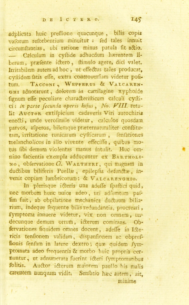 « ' / ^dplic3ta huic prefilone quacunque , bilis copia vaforum reforbcntium minuitut : fed tales innuit circumftandas, ubi ratioiie minus patula fit adio. — Caiculuin in cyftide adhucdum haerentem li- berum , praefente idero , ftimulo agere, did valet* Irritabilem autem ad hoc , ut effedus tales producat, cyftidem fetis efle, extra controverfiam videtur pofi- tum. Tacconi , Wepfeplus & Valcaren- GHi adnotarunt, dolorem in cartilagine xyphoide fignum effe peculiare charaderilb'cum calculi cyfil- ci: in parte fecunda operis kujus , No. VIII. retu- lit Auctor extifpicium cadaveris Viri autochiria enedi, unde verofimile videtur, calculos quosdain parvcs, afperos, bilemque praeternaturaliter conftitu- tam, irritatione tunicarum cyfiicarum , fenfationes melancholicos in illo vivente eflfecifle, quibus mo- tUs fibi demum violentas manus intulit. Hue om- nino facientia exempla adducuntur ex Barthoei- 5fo, obfervatione Waetheri, qui magnam in dudibus biliferis Puellas, epilepfia defundae, in- venit copiam lumbricorum; & Valcar.en-ghio. In plerisque ideris una adeffe fpafiici quid, nec morbum hunc miice adeo, nti adfumtum paf- fim fuit, ab obpilatione mechanica duduum bilia* rium, indeque fequente bilis redundantia, procreari, fymptoma innuere videtur, vix non omnem, uu- decunque demum ortum, iderum comirans. Ob- fervationes fiquidem omnes docent, adeife in Ide- rids tenfionem validam, dispanfionem ac obpref- fionis fenOim in latere dextro; quae quidem fym- ptoinata adeo frequentia & morbo lujic propria cer- nuntur, ut adnumerata fuerint ideri rymptomati’bus fblitis. Audor iderum maiorern paullo Ms malis carentem nunquam vidit* Senfatio haec autem, ait, minime