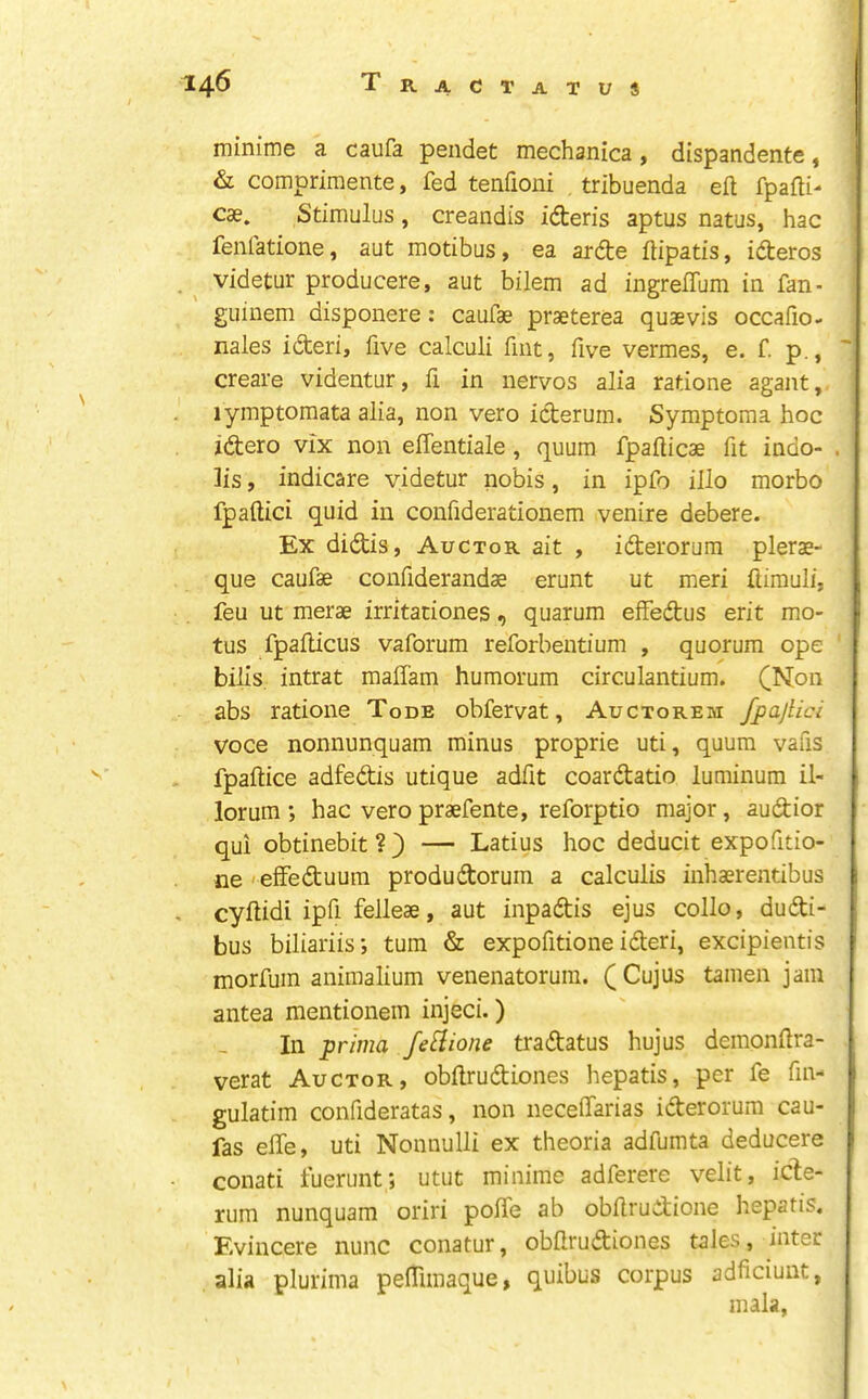 14^ T ractatus miniine a caufa pendet mechanica, dispandente, i & comprimente, fed tenfioni , tribuenda eft fpafti- C3e. Stimulus, creandis idteris aptus natus, hac fenfatione, aut motibus, ea ardte ftipatis, idteros . ^ videtur producere, aut bilem ad ingrelTum in fan- guiuem disponere: caufae praeterea quaevis occafio- nales ideri, five calculi fint, five vermes, e. f p., '' create videntur, ft in nervos alia ratione agant, lymptomata alia, non veto icterum. Symptoma hoc zdero vlx non effentiale, quum fpafticae fit indo- . lis, indicare videtur nobis, in ipfo illo morbo fpaftici quid in conftderationem venire debere. Ex didis, Auctor ait , iderorura plerae- que caufae conftderandae erunt ut meri ftimuli, feu ut merae irritationes, quarum efFedus erit mo- • tus fpafticus vaforum reforbeiitium , quorum ope bills intrat maffam humorum circulantium. (^Non abs ratione Tode obfervat, Auctorem fpajlici voce nonnunquam minus proprie uti, quum vafis fpaftice adfedis utique adftt coardatio luminum il- lorum ; hac veto praefente, reforptio major, audior qui obtinebit ? ) — Latius hoc deducit expofttio- ne ' efFeduum produdorum a calculis inhaerentibus , cyftidi ipft felleae, aut inpadis ejus collo, dudi- bus biliariis; turn & expofitione ideri, excipientis i morfum aniraalium venenatoruin. (Cujus tamen jam antea mentionem injeci.) In prima fe^ione tradatus hujus demonftra- verat Auctor, obftrudiones hepatis, per fe fin- i gulatim confideratas, non neceiFarias iderorum cau- : fas elFe, uti Nonnulli ex theoria adfumta deducere conati luerunt; utut minime adferere velit, icle- rum nunquam oriri pofTe ab obftrudione hepatis. Evincere nunc conatur, obftrudiones tales, inter alia plurima pefTunaque, quibus corpus adficiunt, mala,