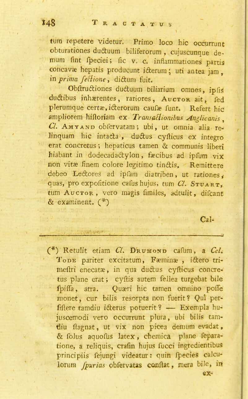 turn repetere videtur. Primo loco hie occurrunt obturationes dudtuum biliferorum , cuiuscunque de- muni Tint fpeciei; fic v. c. inflammationes partis concavse hepatis producunt ideruin; uti an tea jam , in prima feBione, diduin fuit. Obftrudiones ductuum biliarium omnes, ip (is dudibus inhaerentes, rariores, Auctor ait, fed plerumque certse.iderorum caufae funt* Refert hie ampliorem hiftoriam ex TransaUiombus AngUcanis , CL. Amyan'D obfervatam; ubi, ut omnia alia re- / linquam hie intada , dudus eyfticus ex integro erat eoncretus; hepaticus tamen & eommunis liberi hiabant in dodeeadadylon, faecibus ad ipfum vix non vitae finem coiore legitimo tindis. Remittere debeo Ledores ad ipfam diatriben, ut rationes * quas, pro expofidone cafushujus, turn Cl. Stuart, turn Auctor, vero rnagis fimiles, adtulit, difeant & examinent. (*) Cal- —' li C*) Retulit etiam Cl. D'rumond eafura, a CeL 'I'oDE pariter excitatum, Faeminae , idero tri- ineftri eneeatae, in qua dudus eyftieus concre- tus plane erat; cyftis autem fellea turgebat bile fpifla, atra. Quaeri hie tamen omnino poffe monet, eur bills resorpta non fuerit? Qui per- fiflere tamdiu iderus potuerit? — Exempla hu- juseemodi veto oeeurrunt plura, ubi bilis tam- diu flagnat, ut vix non picea denium evadat, & foJus aquofus latex, ehemica plane fepara- tione, a reJiquis, erafin hujus fueei ingredientibus principiis fejungi videatur: quin fpecies calcu- lonim fpurias obfervatas conflat, mera bile, ini ex-