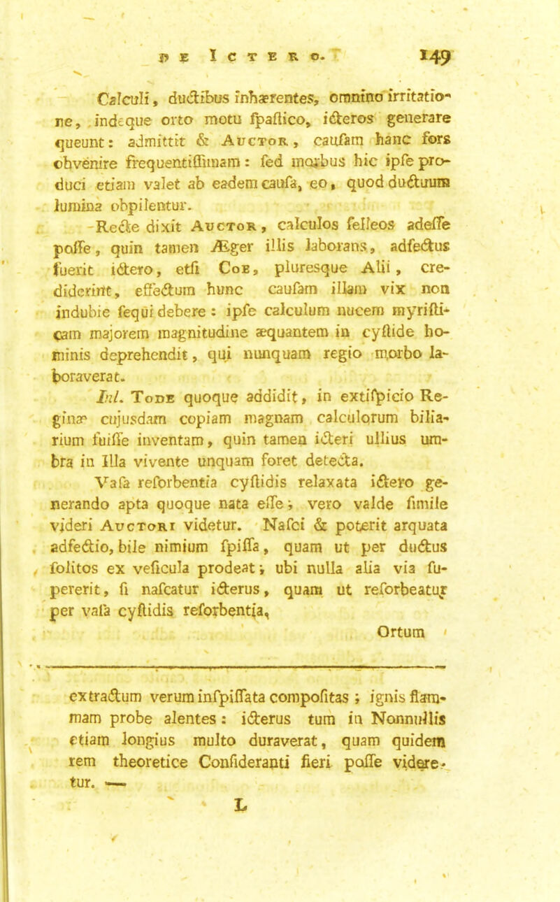 ■' Calculi» ducftibus inhaerentes, oramno irritatio- re, j'ndeque orto motu fpaflico, id^eros geiierare queunt: admittit & Auctor, caufatn hanc fors obvenire frequentiffiioam: fed inojibus hie ipfe pro- duci etiani valet ab eadem caufa, eo, quod dudtuuiH lumiua obpilentur. • ^ -Redle dixit Auctor, calculos felleos adelfe poffe, quin tanien Mger illis Jaboians, adfedus tuerit idtero, etfi Coe, pluresque Alii, cre- didcriitt, effeftum hunc caufam illam vix non andubie fequidebere: ipfe calculum uucem myrifti- <ain majorem inagnitudine aequantero in cyftide ho- minis deprehendit, qui mmquam regio -morbo la- boraverat. ' J’i/. Tode quoque addidit, in extif^ido Re- gin?' cujusdani cepiam magnam calculprum bilia- rium fuiffe iiiventam, quin tamen idteri ullius um- bra in Ilia vivente unquam foret deteda. Vafa reforbentia cyftidis relaxata idero ge- nerando apta quoque nata elTe*, vero valde fimile videri Auctori videtur. ' Nafci & poterit arquata adfedio, bile nimium fpifla, quam ut per dudus folitos ex veficula prodeaf, ubi nulla alia via fu- pererit, fi nafeatur iderus, quam ut reforbeatu^ • per vafa cyflidis reforbentia, Ortum ' extradum verum infpiflata compofitas ; ignis flam- mam probe alentes: iderus turn in Nonnullis etiara longius multo duraverat, quam quidem rem theoretice Confideranti fieri poffe vid^e*. tur. — ' * L