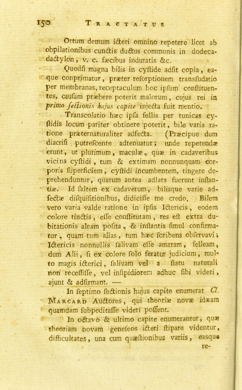 Ortum demum idteri oranino repetere licet ab obpilationibus cundtis duftus communis in dodeca- dadtylon, v. c. faecibus induratis &c. Quodfi magna bilis in cyllide adfit copia, ea- que conprimatur, praeter reforptionem transfudatio per membranas, receptaculum hoc ipfum conltituen- tes, caufara praebere poterit malorum, cujus rei in priino JeHionis; kujus capite injedta fuit mentio. TranscoJatio base ipfa fellis per tunicas cy- (lidis locum pariter obtinere poterit, bile varia ra- tione praeternaturaliter adfedta. (Praecipue dum diacrifi putrefeente adtenuatur; unde repetendae erunt, ut plurimum, maculae, quae in cadaveribus vicina cyliidi , turn & extima'm nonnunquam cor- poris fu’perficiem, cyftidi incumbentem, tingere de- prehenduntur, quarum antea adlata fuerunt inftan- * tiae. Id faltem ex cadaverum, bilisque varie ad- fedtae difquifitionibus, didiciffe me credo. Bilem vero varia valde ratione in ipfis Idterids, eodem colore tindtis, elTe conflitutam , res eft extra du- bitationis aleam pofita , & inftantia ftmul confirma- tur , quam turn alias , turn haec feribens obfervavi Idlericis nonnullis falivam effe amaram, felleam, dum Alii, ft ex colore folo feratur judicium, mub to magis idterici, falivam vel a ftatu natural! non receftifle, vel infipidiorem adhuc ftbi videri, ajunt & adfirmairt. — In feptimo fedtionis hujus capite enumerat Cl. Marcard Audtores, qui theoriae novae idaeam ■ quamdam fubpeditaffe videri poflent. In odtavo & ultimo capite enumerantur, quae tbeoriam novam genefeos idteri ftipare videntur, difticultates, una cum quapftionibus variis, easqu« I re-