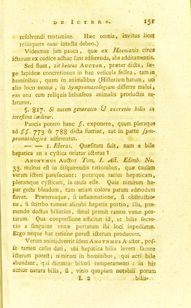 ' ueIctbro. ^ refolvendi tentamine. Haec omnia, invitus licet rclinquere nunc intafta debeo.) Videamus jam pauca , quae ex Haenianis circa ifterum ex codice adhuc funt adferenda, abs additamentis. Sed fiunt, ait beams Auctor, praeter didta, fae- pe lapideae concretiones in hac veficula fellea, tarn ia^ hominibus , quam in animalibus (Hiftoriam harum, uti alio loco monui , in Symptomatologiam differre malui, eas 11 na cum reliquis lithiafeos animalis produdis re- laturus. §. 817* ciutem generatio G* excretio bills in intejlina iceditur. Paucis potero hanc jT. exponere, quum pleraque ad /jT. 773 & 788 fuerint, aut in parte fyni* ptomatologica adferentur. I. Icterus, Quaefitura fult, num a bile hepatica an a cyftica oriatur iderus ? Anonym us Audor To/w, I, Edimb. No, 33. multus eft in difquirendis rationibus, quae caufam veram ideri patefaciant; putatque rarius hepaticam, plerumque cyfticam, in caula efte. Quia nimirum he- par guftu blandum, turn etiam colore parum admodum flavet. Praetereaque, ft inflammatione, ft obftrudio* ne, ft fcirrho tumeat alicubi hepatis portio, ilia, pre- mendo dudus biliarios, fimul premit ramos venae por- ' tarum. Qua . conpreffione efficitur id, ut bilis fecre- tio a fanguine venae portarum ibi loci inpediatur. Ergo neque hac ratione poteft iderum producere, Verum animadverdt idem Ano ynmus Auctor, pdf- fe tamen cafus dari, ubi hepatica bilis levem facere iderum poteft; nimirum in hominibus, qui acri bile abundant, qui dicuntui* biliofi temperament! : in his acrior uatura bilis, ft , vitio quopiam notabiii porum L bilia-