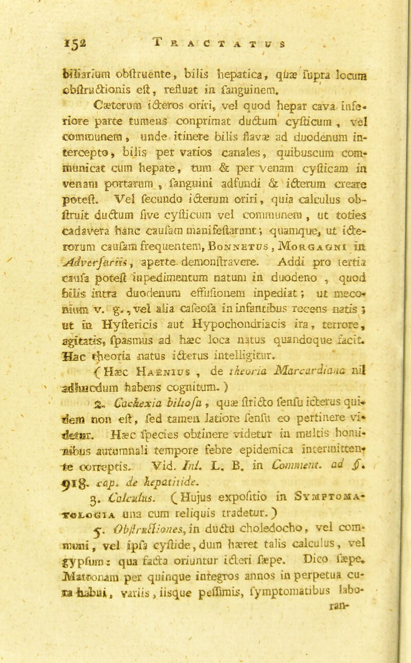 / bilsanrluni obftruente, biiis liepatica, qi;j2e Tupra loaira obftniiftionis eft, refluat ia faiiguinem. C'aetcruin ideros oriri, vel quod hepar cava iiife- Tiore parte turaeiis conprimat dudum cyfh’curn , vel coinmunem, unde itinere bilis fiavae ad duodenum in- terceptO) bilis per varies canales, quibusciim com* municat cum hepate, turn & per venam cyfiicam in venani portarnra , fangnini adfuudi & iderura creare poteft. Vel fecundo iderum on'ri, quia calculus ob- Uruk dudum five cyfticum vel communera , ut todes cadavera banc caufatn manifeftarunt *, quamque, ut ide- rorum caufam frequentem, Bonnetus , Morgagni in Advtrfurm-, aperte. demonftravere. Addi pro terda C2ufa poteft liipedimentum natum in diiodeno , quod bilis inna duodenum effiifionera mpediat; ut meccH Bium V. g-, vel alia cafeofa in Lnfantibus recens nads ; ut ia Hyftericis aut Hypochondriacis ira, terrore, agitatis, fpasmus ad hasc loca natus quandoque facit. Hac t^eoria natus iderus inteiligitur. if Hasc Haenius , de tkcos-ia jMarcardiaua nil ' adluacdum tiabens cognitum, ) 2^ Cachexia hiliofa, quas ftrido fenfu iderus qui* dem non eft, fed tamen latiore fenfu eo pertiiiere vi* detjsr, Hsec fpecies obtinere videtur in inultis honii- liibus autumnali tempore febre epidemica intenniccent tc oorreptis- Vid. InL L, B. in Comment, ad Jf* 918, cap. de kepatiiide. 3. Calculus. expofitio in Symptoma- tologia una cum reliquis tradetur.) 5-. Objh'ui'liones, in dudu choledocho, vei com* muni, vel ipfa cyftide,dum liacret talis calculus, vel gypfurn: qua fada oriuntur ideri faepe. Dico iaepe* Matronara per quinque integros annos in perpetua cu- flaliabui, variis, iisque pelTimb:, fymptomatibus labo* ran-