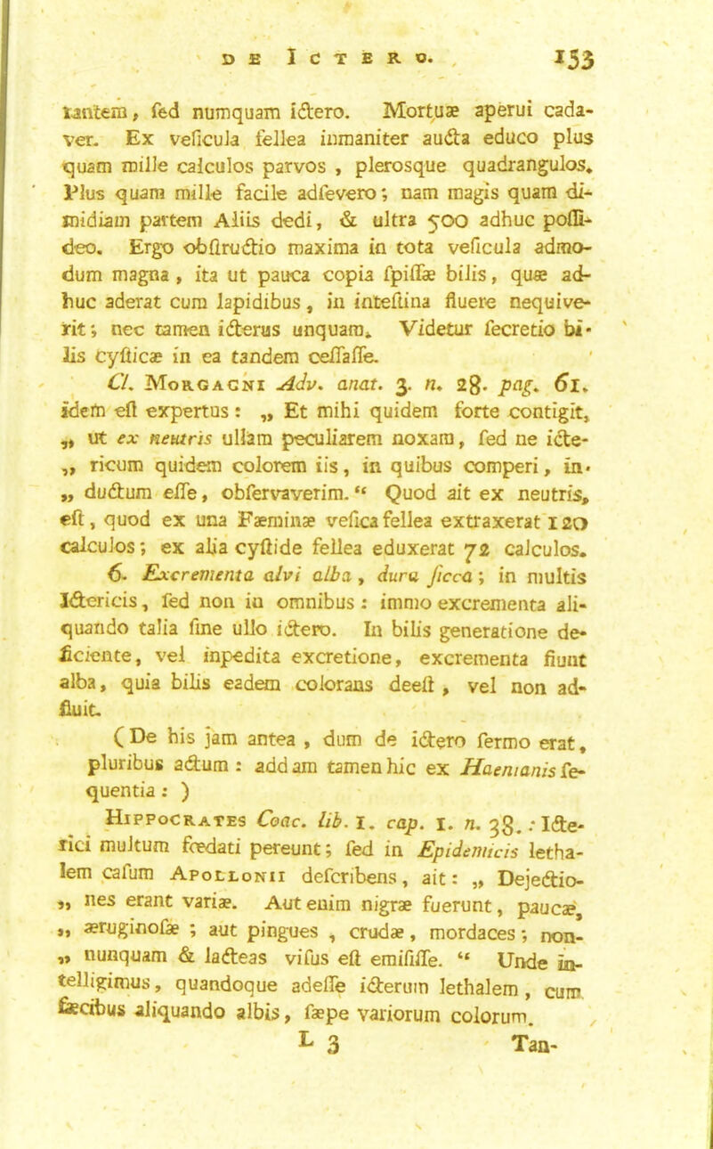 t4i\tera, fed numquam idero. Mortuse aperui cada- ver. Ex veficuJa fellea iiimaniter audta educo plus quacn roilJe calculos parvos , plerosque quadrangulos* Plus quam milk facile adfevero; nam magis quarn di- midiam partem Aliis dedi, & ultra 500 adhuc pofli- deo. Ergo obflrudtio maxima in tota veficula admo- dum magna , ita ut pauca copia fpiffae biiis, quas ad- huc aderat cum lapidibus, in inteftina fiuere nequive- ht; nec tamen iderus unquara* Videtur fecretio bi- lls cyfticae in ea tandem celTafle. Cl, Morgagni Adv, anat. 3. n, 2g. pa^, 6l, idem efl expertus: „ Et mihi quidem forte contigit» ,* ut ex Heutris uUam peculiarem noxara, fed ne icte- „ ricum quidem colorem iis, in quibus comperi, in* ,, dudhum effe, obfervaverira. “ Quod ait ex neutris, eft, quod ex una Faeminse veficafellea extraxerat'l2a calculos; ex alia cyftide fellea eduxerat 72 calculos. 6- Excrementa alvi alba,, dura J'lccc ; in niultis lAericis, fed non in omnibus : immo excrementa ali- quando talia fme ullo idero. In bills generatione de- £ciente, vel inpedita excretione, excrementa fiuut alba, quia bills eadem .coiorans deeft , vel non ad- fiuit- ( De his jam antea , dum de idtero fermo erat« pluribus adum : add am tamenhic ex Haemanisre^ quentia: ) Hippocrates Ceac. lib. i, cap. i. n. gg.rlde- rici muJtum fcedati pereunt 5 led in Epidemicis letha- lem cafum Apollonii defcribens, ait: „ Dejedio- ,, lies erant variae. Aut euim nigrae fuerunt, paucae »» aernginolk ; aut pingues , crudae, mordaces *, non- „ nunquam di ladeas vifus eft eraififte. “ Unde ii- telligimus, quandoque adefte ideruin lethalem , cum. fiedbus aiiquando albis, faepe variorum colorum. , L 3 ' Tan-