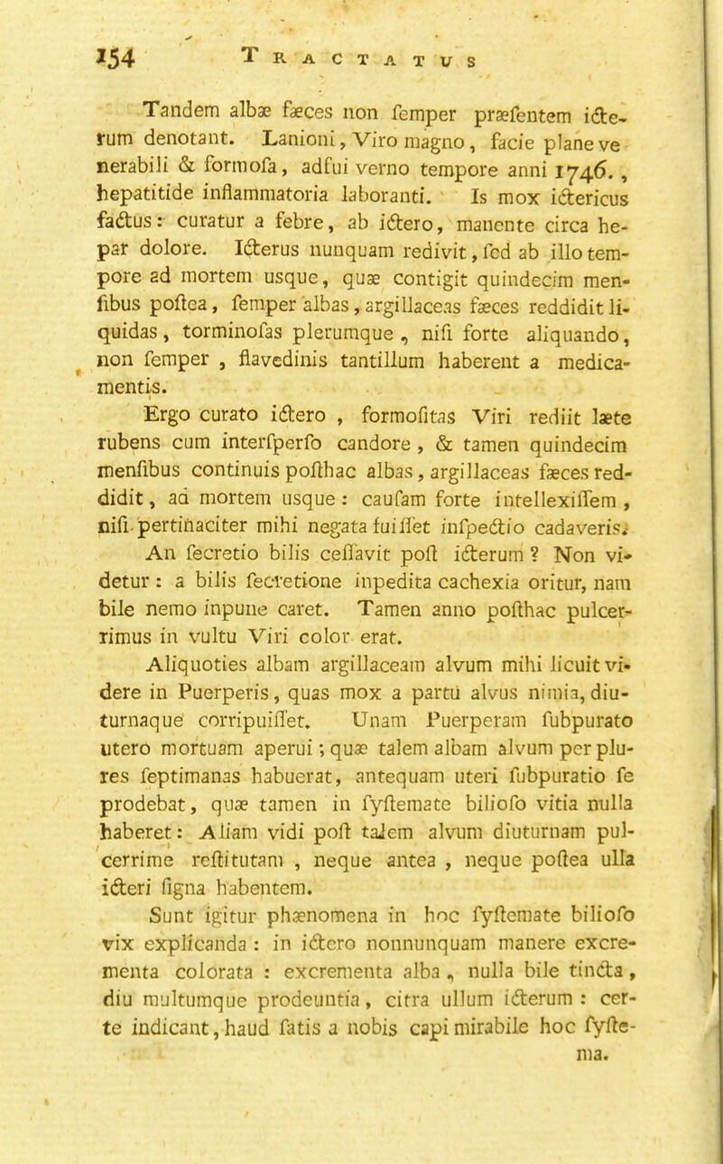 J54 TraCTATUS Tandem albae faeces non Temper praefentem idte- fum denotant. Lanioni, Viro magno, facie plane ve nerabili & formofa, adfui verno tempore anni 1^46., hepatitide inflammatoria laboranti. Is mox idtericus fadtus: curatur a febre, ab idtero, manente circa he- par dolore, Idterus nunquam redivit, fed ab illo tem- pore ad mortem usque, quae contigit quindecim men- fibus poftea, Temper albas, argilJaceas faeces reddidit li- quidas, torminoTas plerumque , nifi forte aliquando, non Temper , flavedinis tantillum haberent a medica- mentis. Ergo curato idtero , formofitas Viri rediit laete rubens cum interfperTo candore , & tamen quindecim menfibus continuis pofthac albas, argillaceas faeces red- didit, ad mortem usque: caufam forte intellexilTem , nifi pertinaciter mihi negata fuilfet inTpedtio cadaveris.- An Tecretio bilis ceflavit port idterum ? Non vi- detur : a bilis Tecretione inpedita cachexia oritur, nam bile nemo inpuiie caret. Tamen anno pollhac pulcer- rimus in vultu Viri color erat. Aliquoties albam argillaceam alvum mihi licuit vi- dere in Puerperis, quas mox a partii alvus nimia, diu- turnaque corripuiflet, Unam Puerperam Tubpurato utero mortuam aperui; quae talem albam alvum per plu- res Teptimanas habuerat, antequam uteri Tubpuratio Te prodebat, quae tamen in fyftemate bilioTo vitia nulla haberet: Aliam vidi port taiem alvum diuturnam pul- cerrime reftitutam , neque antea , neque poftea ulla idteri figna habentem. Sunt igitur phaenomena in hnc Tyftcmate bilioTo vix explicanda : in idtero nonnunquam manere excre- menta colorata : excrementa alba nulla bile tincta, diu multumque prodeiintia, citra ullum iderum : cer- te indicant j haud Tatis a nobis capimirabile hoc Tyfte- ma.